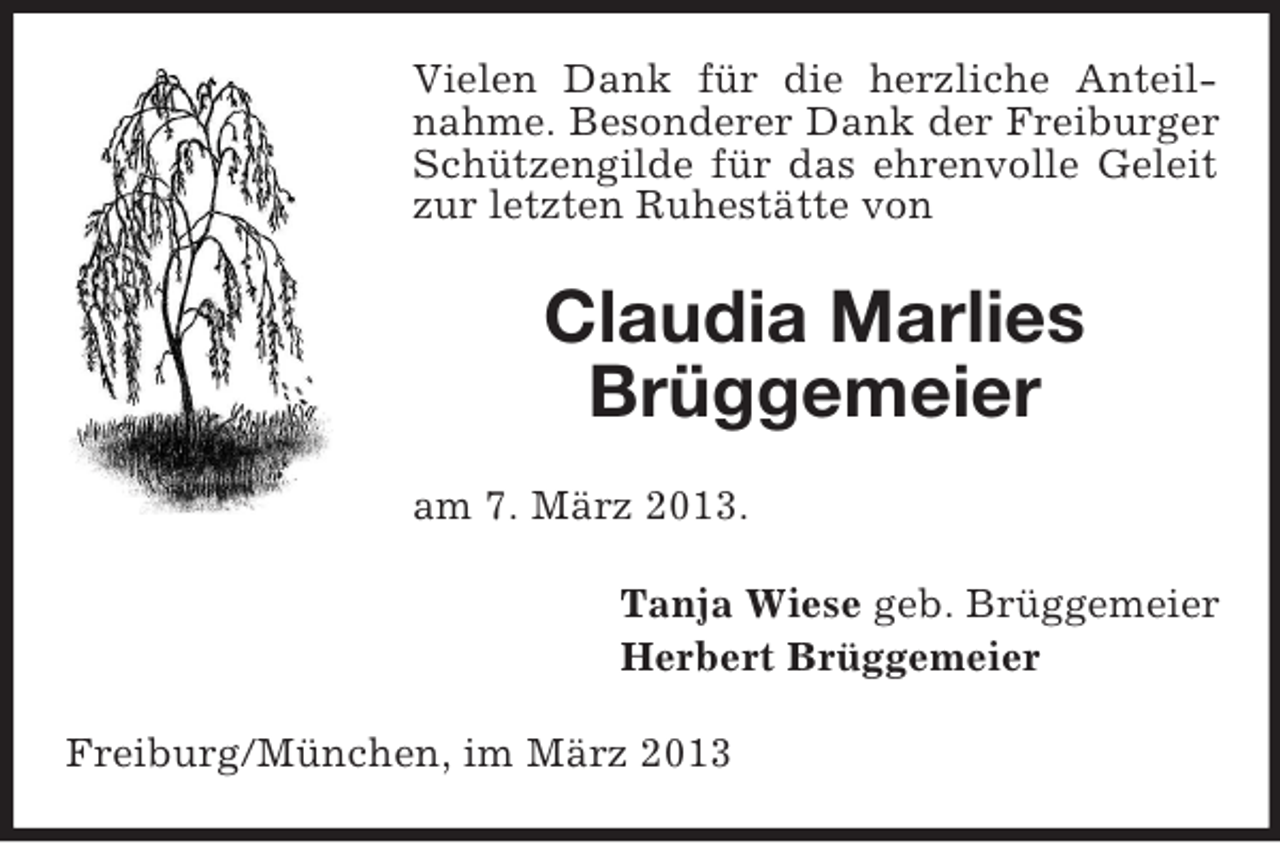 <p>Vielen Dank für die herzliche Anteilnahme. Besonderer Dank der Freiburger<br />Schützengilde für das ehrenvolle Geleit<br />zur letzten Ruhestätte von</p><p>Claudia Marlies<br />Brüggemeier<br />am 7. März 2013.<br />Tanja Wiese geb. Brüggemeier<br />Herbert Brüggemeier<br />Freiburg/München, im März 2013</p>