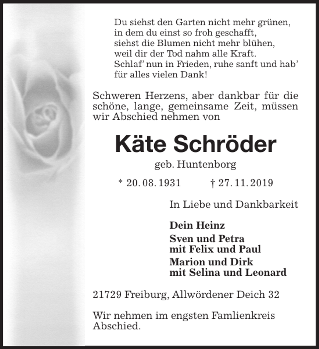 <p>Du siehst den Garten nicht mehr grünen,<br />in dem du einst so froh geschafft,<br />siehst die Blumen nicht mehr blühen,<br />weil dir der Tod nahm alle Kraft.<br />Schlaf’ nun in Frieden, ruhe sanft und hab’<br />für alles vielen Dank!<br />Schweren Herzens, aber dankbar für die schöne, lange, gemeinsame Zeit, müssen wir Abschied nehmen von<br />Käte Schröder<br />geb. Huntenborg<br />* 20. 08. 1931 † 27. 11. 2019<br />In Liebe und Dankbarkeit</p><p>Dein Heinz<br />Sven und Petra<br />mit Felix und Paul<br />Marion und Dirk<br />mit Selina und Leonard<br />21729 Freiburg, Allwördener Deich 32</p><p>Wir nehmen im engsten Famlienkreis<br />Abschied.</p>