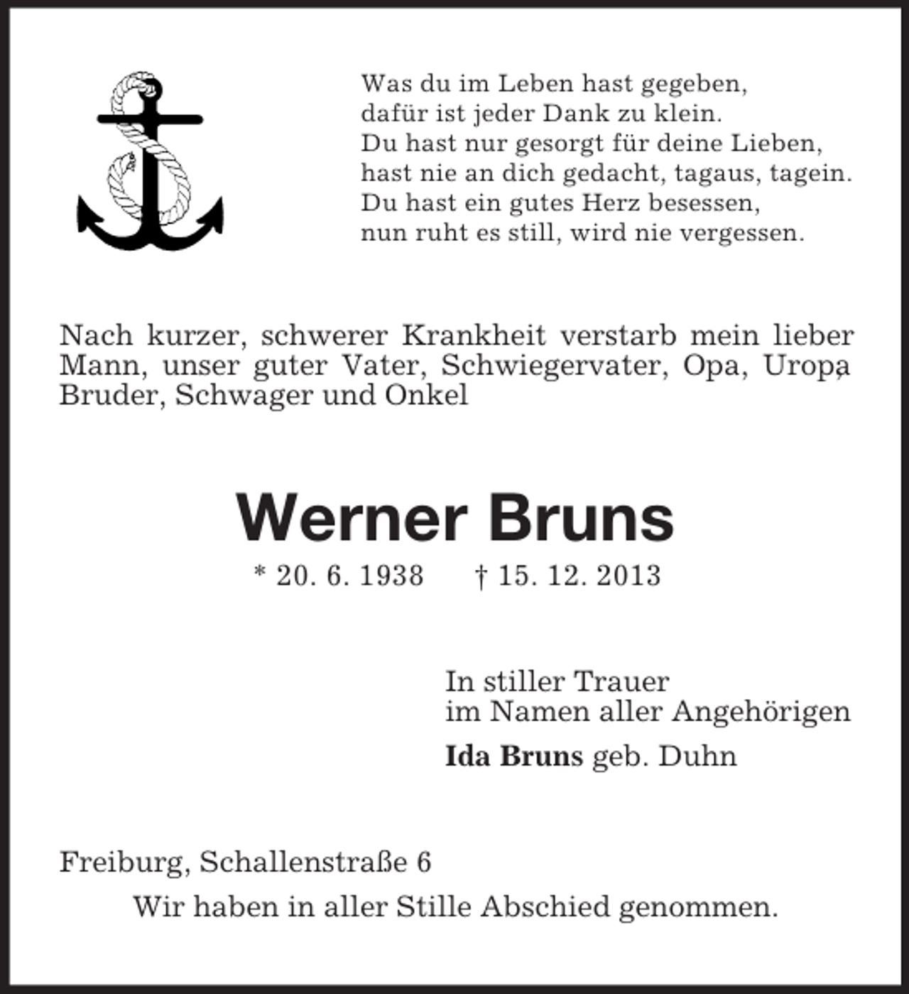 <p>Was du im Leben hast gegeben,<br />dafür ist jeder Dank zu klein.<br />Du hast nur gesorgt für deine Lieben,<br />hast nie an dich gedacht, tagaus, tagein.<br />Du hast ein gutes Herz besessen,<br />nun ruht es still, wird nie vergessen.<br />Nach kurzer, schwerer Krankheit verstarb mein lieber Mann, unser guter Vater, Schwiegervater, Opa, Uropa, Bruder, Schwager und Onkel<br />Werner Bruns<br />* 20. 6. 1938 † 15. 12. 2013<br />In stiller Trauer<br />im Namen aller Angehörigen<br />Ida Bruns geb. Duhn<br />Freiburg, Schallenstraße 6<br />Wir haben in aller Stille Abschied genommen.</p>