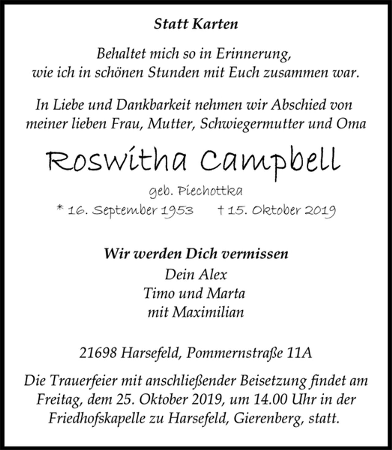<p>Statt Karten<br />Behaltet mich so in Erinnerung,<br />wie ich in schönen Stunden mit Euch zusammen war.<br />In Liebe und Dankbarkeit nehmen wir Abschied von<br />meiner lieben Frau, Mutter, Schwiegermutter und Oma<br />Roswitha Campbell<br />geb. Piechottka<br />* 16. September 1953 † 15. Oktober 2019<br />Wir werden Dich vermissen<br />Dein Alex<br />Timo und Marta<br />mit Maximilian<br />21698 Harsefeld, Pommernstraße 11A<br />Die Trauerfeier mit anschließender Beisetzung findet am<br />Freitag, dem 25. Oktober 2019, um 14.00 Uhr in der<br />Friedhofskapelle zu Harsefeld, Gierenberg, statt.</p>
