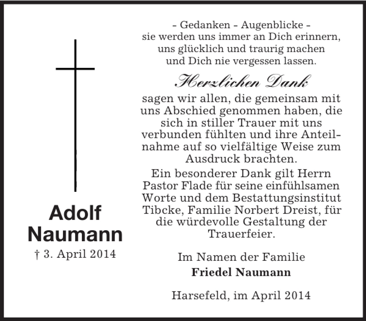 <p>Adolf<br />Naumann<br />† 3. April 2014<br />- Gedanken - Augenblicke -<br />sie werden uns immer an Dich erinnern,<br />uns glücklich und traurig machen<br />und Dich nie vergessen lassen.<br />Herzlichen Dank<br />sagen wir allen, die gemeinsam mit uns Abschied genommen haben, die sich in stiller Trauer mit uns<br />verbunden fühlten und ihre Anteilnahme auf so vielfältige Weise zum Ausdruck brachten.<br />Ein besonderer Dank gilt Herrn Pastor Flade für seine einfühlsamen Worte und dem Bestattungsinstitut Tibcke, Familie Norbert Dreist, für die würdevolle Gestaltung der Trauerfeier.<br />Im Namen der Familie<br />Friedel Naumann<br />Harsefeld, im April 2014</p>