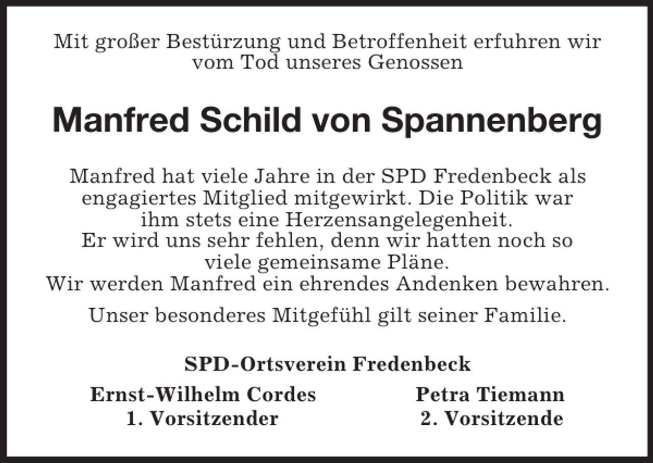 <p>Mit großer Bestürzung und Betroffenheit erfuhren wir vom Tod unseres Genossen<br />Manfred Schild von Spannenberg<br />Manfred hat viele Jahre in der SPD Fredenbeck als<br />engagiertes Mitglied mitgewirkt. Die Politik war<br />ihm stets eine Herzensangelegenheit.<br />Er wird uns sehr fehlen, denn wir hatten noch so<br />viele gemeinsame Pläne.<br />Wir werden Manfred ein ehrendes Andenken bewahren.<br />Unser besonderes Mitgefühl gilt seiner Familie.<br />SPD-Ortsverein Fredenbeck<br />Ernst-Wilhelm Cordes Petra Tiemann<br />1. Vorsitzender 2. Vorsitzende</p>