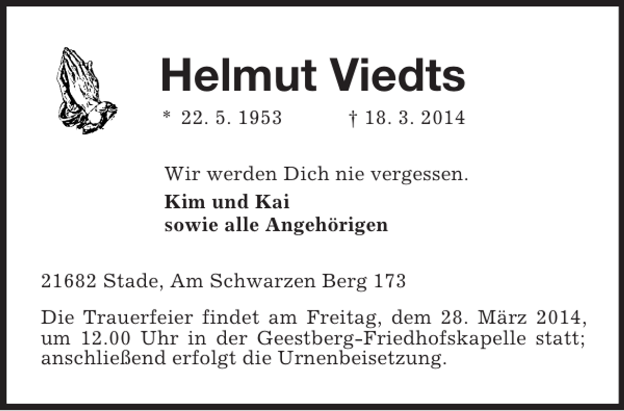 <p>Helmut Viedts<br />* 22. 5. 1953 † 18. 3. 2014<br />Wir werden Dich nie vergessen.<br />Kim und Kai<br />sowie alle Angehörigen<br />21682 Stade, Am Schwarzen Berg 173<br />Die Trauerfeier findet am Freitag, dem 28. März 2014, um 12.00 Uhr in der Geestberg-Friedhofskapelle statt; anschließend erfolgt die Urnenbeisetzung.</p>