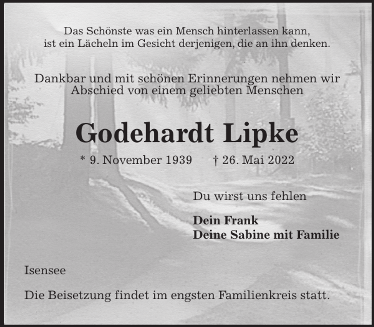<p>Das Schönste was ein Mensch hinterlassen kann,<br />ist ein Lächeln im Gesicht derjenigen, die an ihn denken.<br />Dankbar und mit schönen Erinnerungen nehmen wir<br />Abschied von einem geliebten Menschen<br />Godehardt Lipke<br />* 9. November 1939 † 26. Mai 2022<br />Du wirst uns fehlen</p>
<p>Dein Frank<br />Deine Sabine mit Familie<br />Isensee</p>
<p>Die Beisetzung findet im engsten Familienkreis statt.</p>
