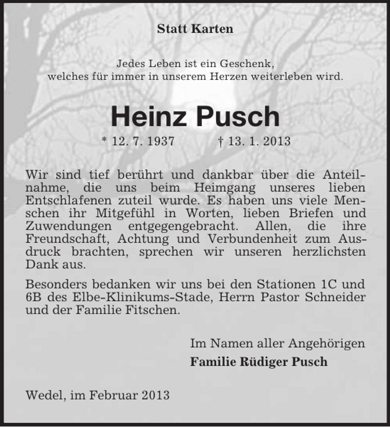 <p>Statt Karten<br />Jedes Leben ist ein Geschenk,<br />welches für immer in unserem Herzen weiterleben wird.</p>
<p>Heinz Pusch<br />* 12. 7. 1937</p>
<p>† 13. 1. 2013</p>
<p>Wir sind tief berührt und dankbar über die Anteilnahme, die uns beim Heimgang unseres lieben<br />Entschlafenen zuteil wurde. Es haben uns viele Menschen ihr Mitgefühl in Worten, lieben Briefen und<br />Zuwendungen entgegengebracht. Allen, die ihre<br />Freundschaft, Achtung und Verbundenheit zum Ausdruck brachten, sprechen wir unseren herzlichsten<br />Dank aus.<br />Besonders bedanken wir uns bei den Stationen 1C und<br />6B des Elbe-Klinikums-Stade, Herrn Pastor Schneider<br />und der Familie Fitschen.<br />Im Namen aller Angehörigen<br />Familie Rüdiger Pusch<br />Wedel, im Februar 2013</p>