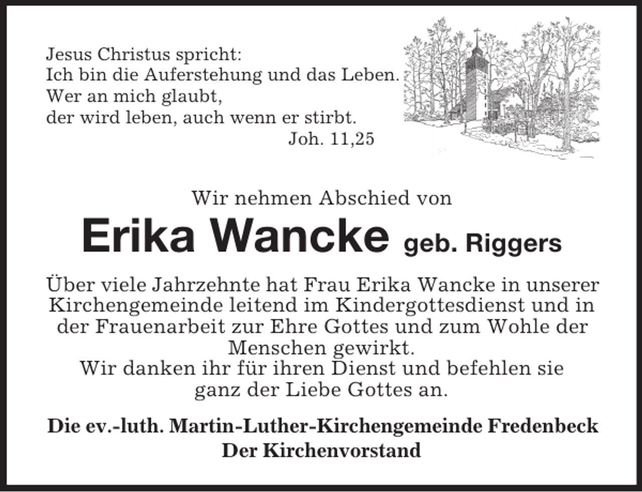 <p>Jesus Christus spricht:<br />Ich bin die Auferstehung und das Leben.<br />Wer an mich glaubt,<br />der wird leben, auch wenn er stirbt.<br />Joh. 11,25</p><p>Wir nehmen Abschied von</p><p>Erika Wancke geb. Riggers<br />Über viele Jahrzehnte hat Frau Erika Wancke in unserer<br />Kirchengemeinde leitend im Kindergottesdienst und in<br />der Frauenarbeit zur Ehre Gottes und zum Wohle der<br />Menschen gewirkt.<br />Wir danken ihr für ihren Dienst und befehlen sie<br />ganz der Liebe Gottes an.<br />Die ev.-luth. Martin-Luther-Kirchengemeinde Fredenbeck<br />Der Kirchenvorstand</p>