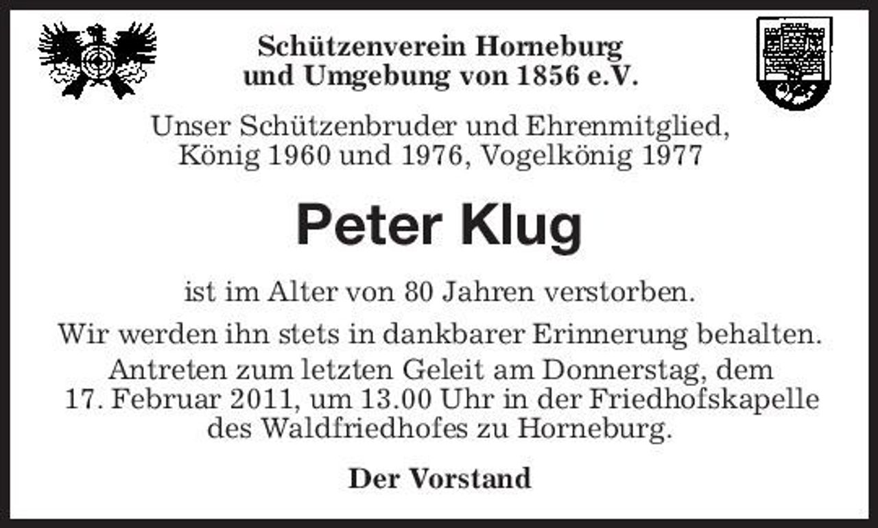 <p>Schützenverein Horneburg und Umgebung von 1856 e.V. Unser Schützenbruder und Ehrenmitglied, König 1960 und 1976, Vogelkönig 1977</p><p>Peter Klug<br />ist im Alter von 80 Jahren verstorben. Wir werden ihn stets in dankbarer Erinnerung behalten. Antreten zum letzten Geleit am Donnerstag, dem 17. Februar 2011, um 13.00 Uhr in der Friedhofskapelle des Waldfriedhofes zu Horneburg. Der Vorstand</p>