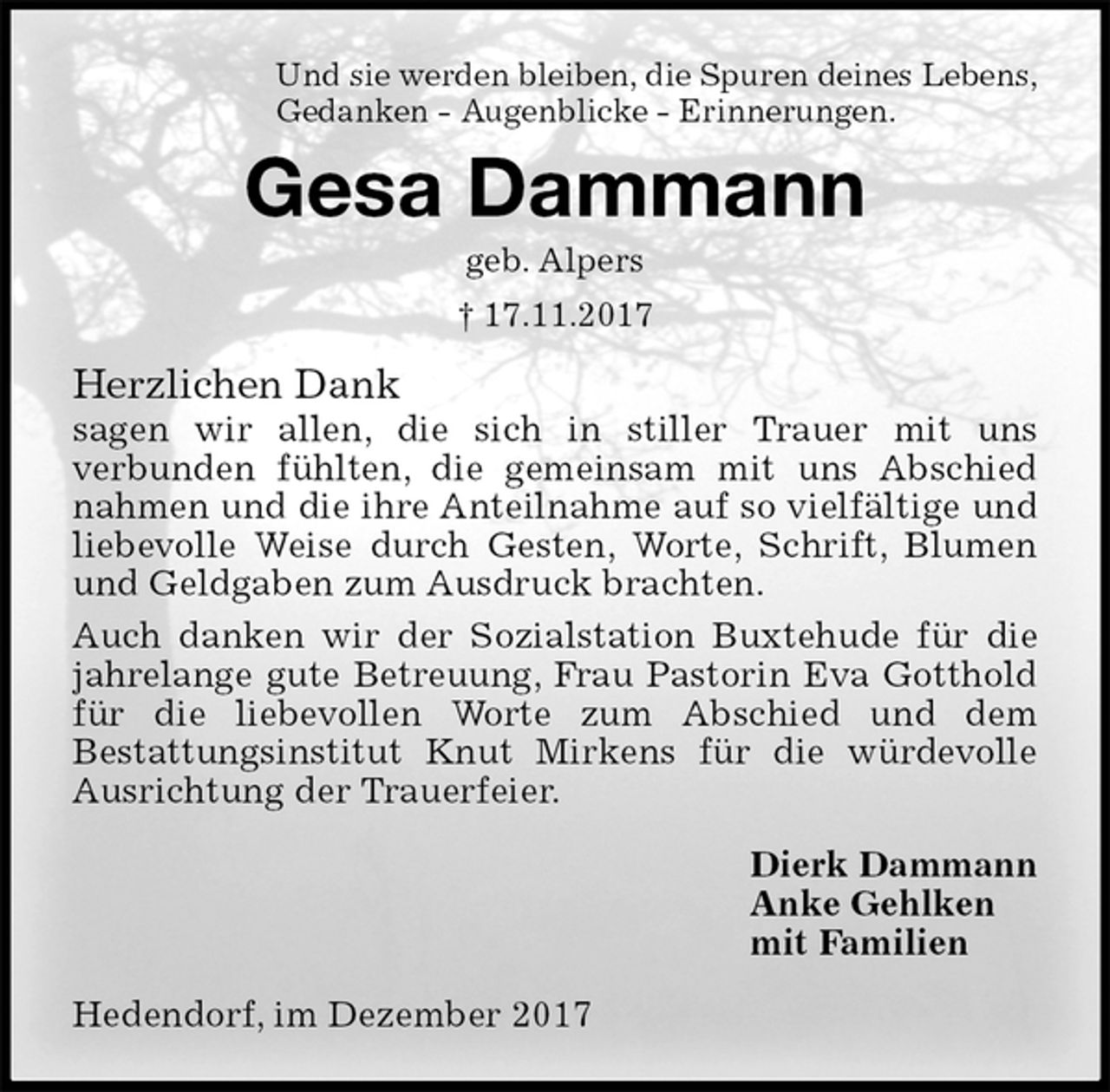 <p>Und sie werden bleiben, die Spuren deines Lebens,<br />Gedanken - Augenblicke - Erinnerungen.<br />Gesa Dammann<br />geb. Alpers<br />† 17.11.2017<br />Herzlichen Dank<br />sagen wir allen, die sich in stiller Trauer mit uns<br />verbunden fühlten, die gemeinsam mit uns Abschied<br />nahmen und die ihre Anteilnahme auf so vielfältige und<br />liebevolle Weise durch Gesten, Worte, Schrift, Blumen<br />und Geldgaben zum Ausdruck brachten.<br />Auch danken wir der Sozialstation Buxtehude für die jahrelange gute Betreuung, Frau Pastorin Eva Gotthold<br />für die liebevollen Worte zum Abschied und dem<br />Bestattungsinstitut Knut Mirkens für die würdevolle Ausrichtung der Trauerfeier.<br />Dierk Dammann<br />Anke Gehlken<br />mit Familien<br />Hedendorf, im Dezember 2017</p>