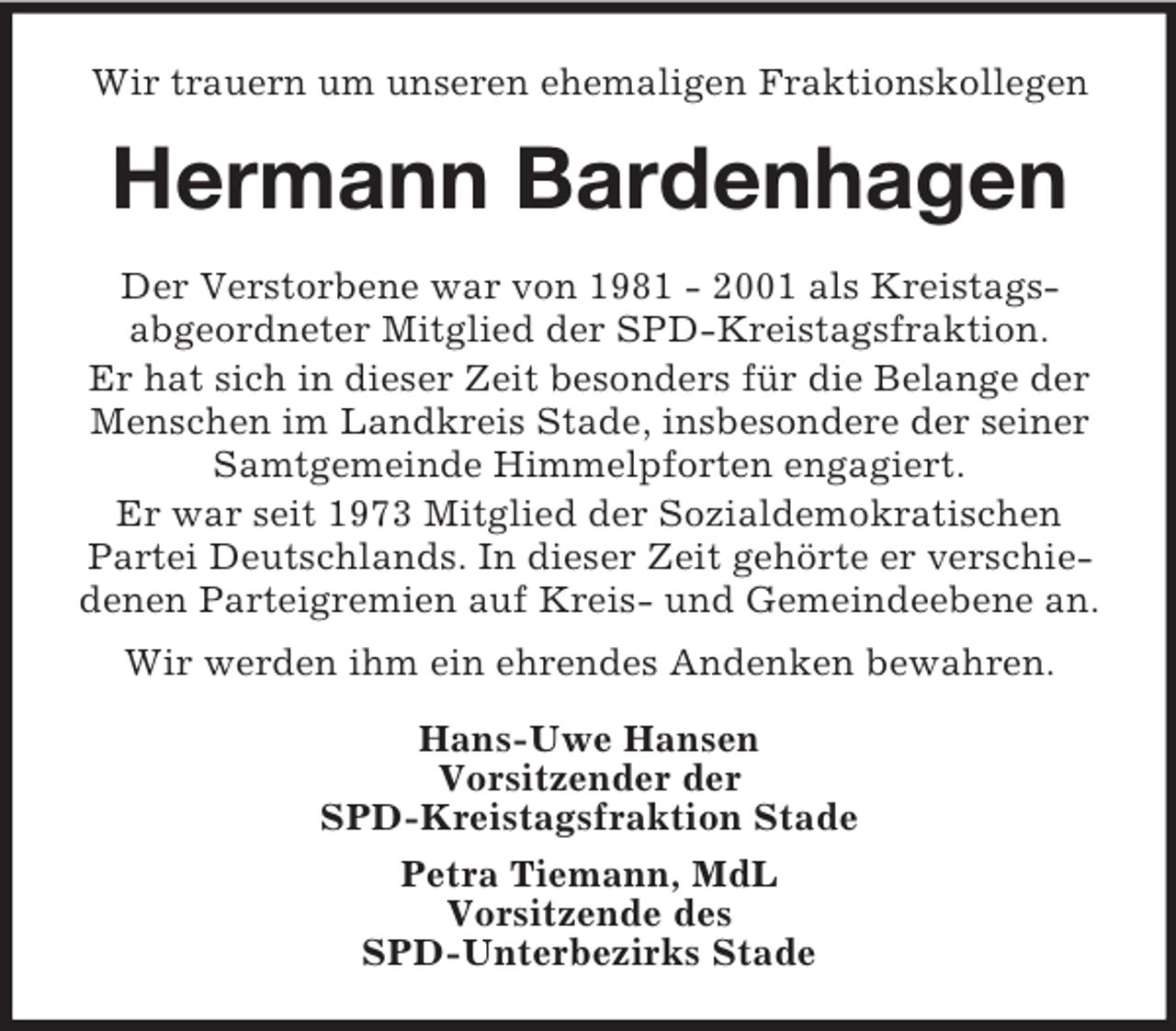 <p>Wir trauern um unseren ehemaligen Fraktionskollegen<br />Hermann Bardenhagen<br />Der Verstorbene war von 1981 - 2001 als Kreistags-<br />abgeordneter Mitglied der SPD-Kreistagsfraktion.<br />Er hat sich in dieser Zeit besonders für die Belange der Menschen im Landkreis Stade, insbesondere der seiner Samtgemeinde Himmelpforten engagiert.<br />Er war seit 1973 Mitglied der Sozialdemokratischen Partei Deutschlands. In dieser Zeit gehörte er verschiedenen Parteigremien auf Kreis- und Gemeindeebene an.<br />Wir werden ihm ein ehrendes Andenken bewahren.<br />Hans-Uwe Hansen<br />Vorsitzender der<br />SPD-Kreistagsfraktion Stade<br />Petra Tiemann, MdL<br />Vorsitzende des<br />SPD-Unterbezirks Stade</p>