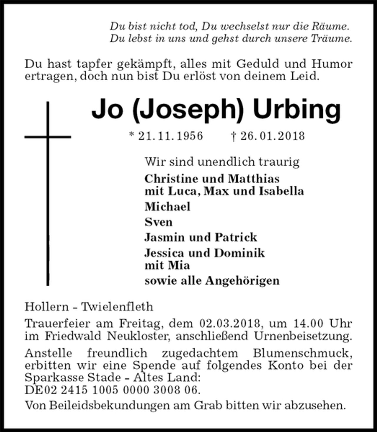 <p>Du bist nicht tod, Du wechselst nur die Räume.<br />Du lebst in uns und gehst durch unsere Träume.<br />Du hast tapfer gekämpft, alles mit Geduld und Humor ertragen, doch nun bist Du erlöst von deinem Leid.<br />Jo (Joseph) Urbing<br />* 21. 11. 1956 † 26. 01. 2018<br />Wir sind unendlich traurig<br />Christine und Matthias<br />mit Luca, Max und Isabella<br />Michael<br />Sven<br />Jasmin und Patrick<br />Jessica und Dominik<br />mit Mia<br />sowie alle Angehörigen<br />Hollern - Twielenfleth<br />Trauerfeier am Freitag, dem 02.03.2018, um 14.00 Uhr im Friedwald Neukloster, anschließend Urnenbeisetzung.<br />Anstelle freundlich zugedachtem Blumenschmuck,<br />erbitten wir eine Spende auf folgendes Konto bei der Sparkasse Stade - Altes Land:<br />DE02 2415 1005 0000 3008 06.<br />Von Beileidsbekundungen am Grab bitten wir abzusehen.</p>
