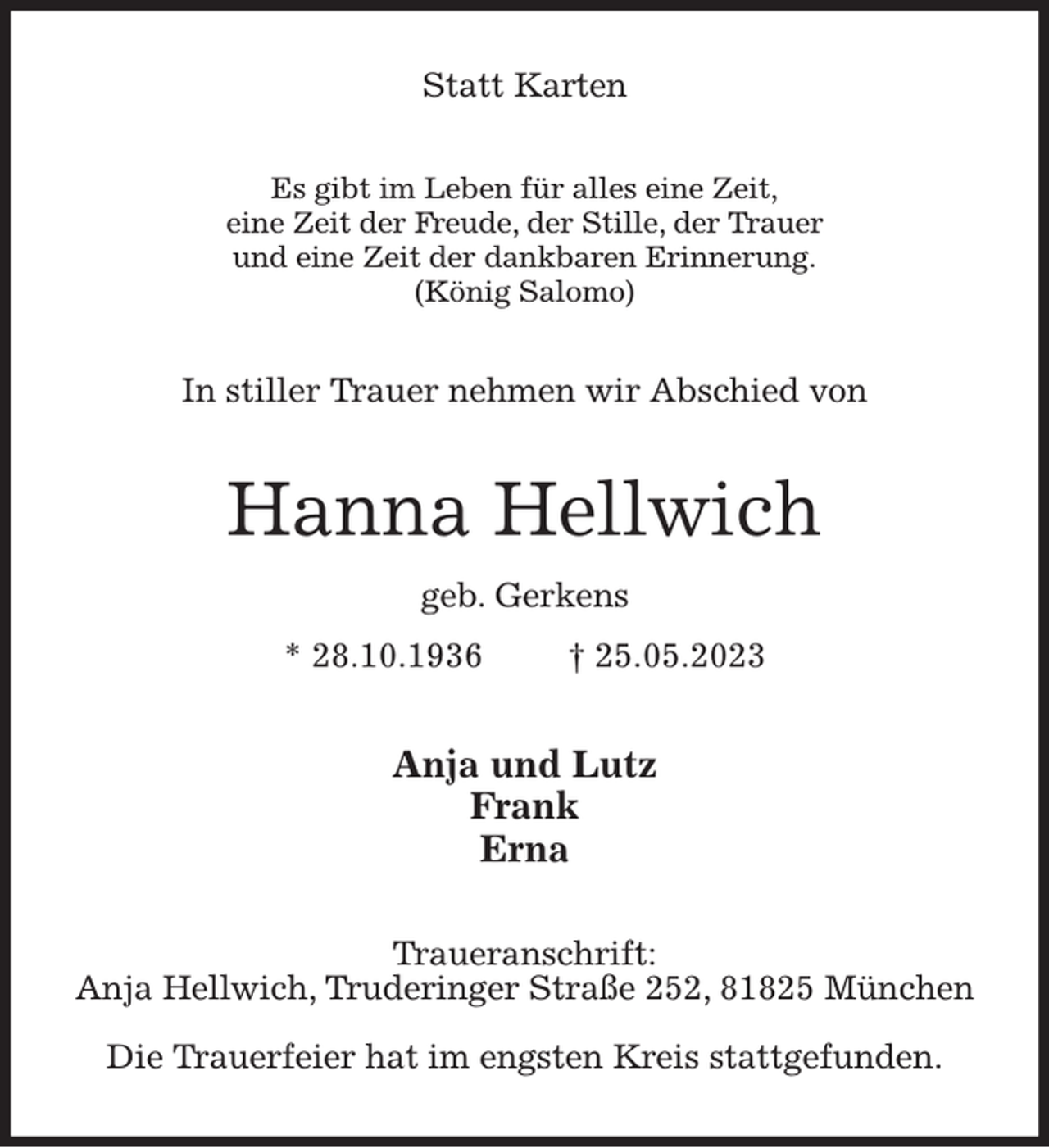 <p>Statt Karten<br />Es gibt im Leben für alles eine Zeit,<br />eine Zeit der Freude, der Stille, der Trauer<br />und eine Zeit der dankbaren Erinnerung.<br />(König Salomo)<br />In stiller Trauer nehmen wir Abschied von<br />Hanna Hellwich<br />geb. Gerkens<br />* 28.10.1936 † 25.05.2023<br />Anja und Lutz<br />Frank<br />Erna<br />Traueranschrift:<br />Anja Hellwich, Truderinger Straße 252, 81825 München</p><p>Die Trauerfeier hat im engsten Kreis stattgefunden.</p>