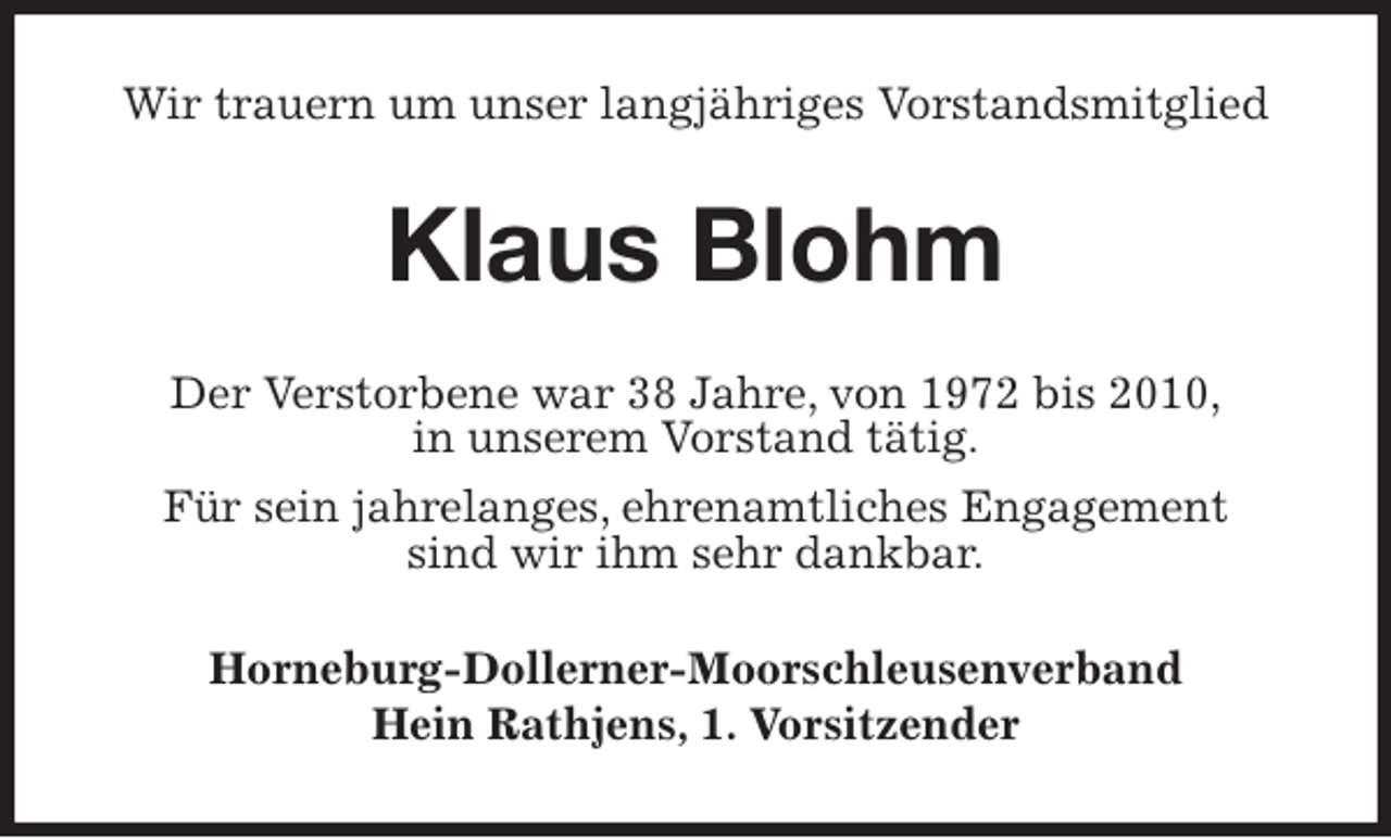 <p>Wir trauern um unser langjähriges Vorstandsmitglied<br />Klaus Blohm<br />Der Verstorbene war 38 Jahre, von 1972 bis 2010,<br />in unserem Vorstand tätig.<br />Für sein jahrelanges, ehrenamtliches Engagement<br />sind wir ihm sehr dankbar.<br />Horneburg-Dollerner-Moorschleusenverband<br />Hein Rathjens, 1. Vorsitzender</p>