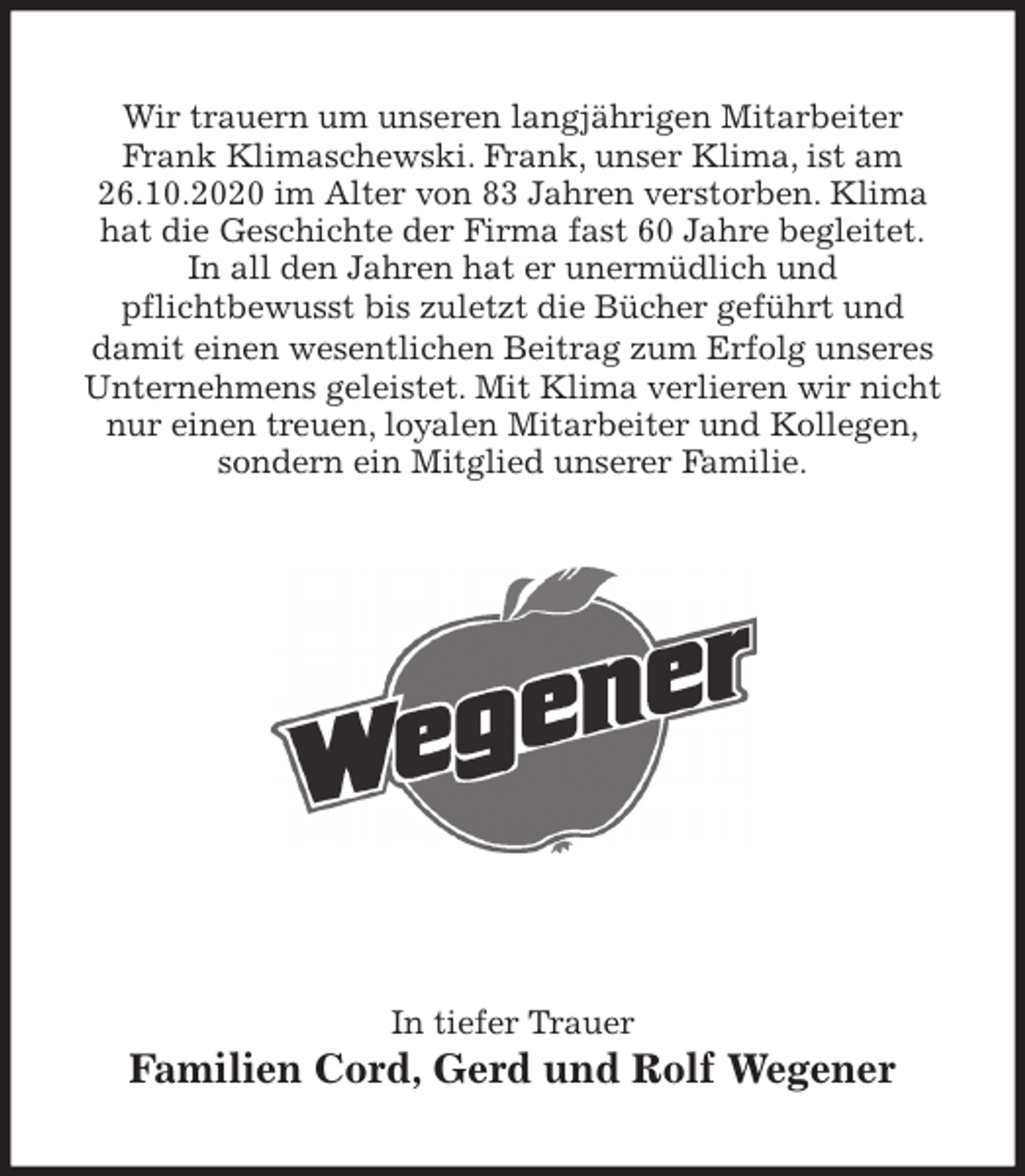 <p>Wir trauern um unseren langjährigen Mitarbeiter<br />Frank Klimaschewski. Frank, unser Klima, ist am 26.10.2020 im Alter von 83 Jahren verstorben. Klima<br />hat die Geschichte der Firma fast 60 Jahre begleitet.<br />In all den Jahren hat er unermüdlich und<br />pflichtbewusst bis zuletzt die Bücher geführt und<br />damit einen wesentlichen Beitrag zum Erfolg unseres Unternehmens geleistet. Mit Klima verlieren wir nicht nur einen treuen, loyalen Mitarbeiter und Kollegen,<br />sondern ein Mitglied unserer Familie.<br />In tiefer Trauer<br />Familien Cord, Gerd und Rolf Wegener</p>