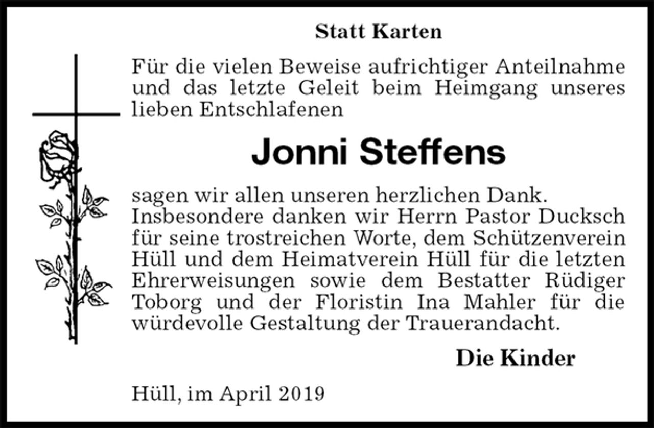 <p>Statt Karten<br />Für die vielen Beweise aufrichtiger Anteilnahme und das letzte Geleit beim Heimgang unseres lieben Entschlafenen<br />Jonni Steffens<br />sagen wir allen unseren herzlichen Dank.<br />Insbesondere danken wir Herrn Pastor Ducksch für seine trostreichen Worte, dem Schützenverein<br />Hüll und dem Heimatverein Hüll für die letzten Ehrerweisungen sowie dem Bestatter Rüdiger Toborg und der Floristin Ina Mahler für die<br />würdevolle Gestaltung der Trauerandacht.<br />Die Kinder<br />Hüll, im April 2019</p>