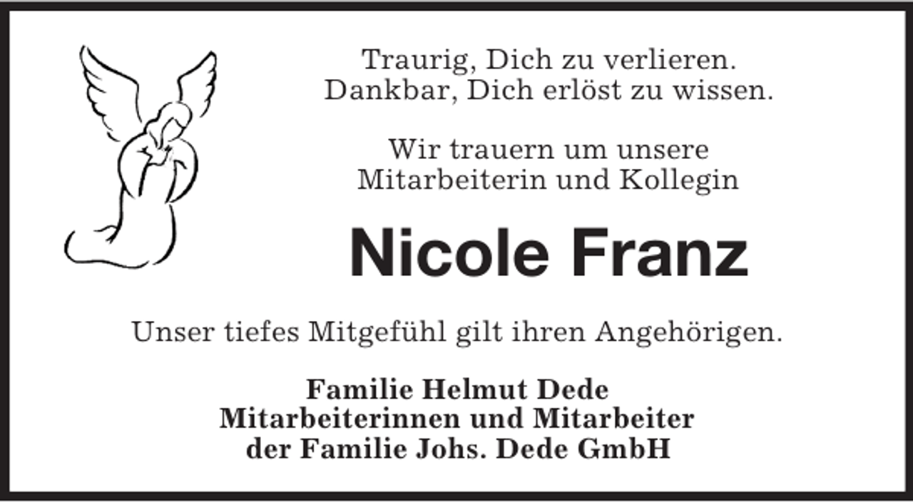 <p>Traurig, Dich zu verlieren.<br />Dankbar, Dich erlöst zu wissen.<br />Wir trauern um unsere<br />Mitarbeiterin und Kollegin</p>
<p>Nicole Franz<br />Unser tiefes Mitgefühl gilt ihren Angehörigen.<br />Familie Helmut Dede<br />Mitarbeiterinnen und Mitarbeiter<br />der Familie Johs. Dede GmbH</p>