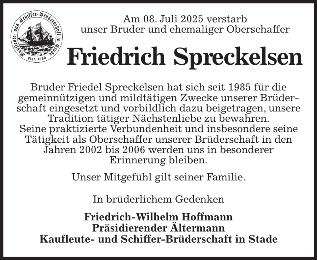 <p>Am 08. Juli 2025 verstarb<br />unser Bruder und ehemaliger Oberschaffer<br />Friedrich Spreckelsen<br />Bruder Friedel Spreckelsen hat sich seit 1985 für die<br />gemeinnützigen und mildtätigen Zwecke unserer Brüderschaft eingesetzt und vorbildlich dazu beigetragen, unsere Tradition tätiger Nächstenliebe zu bewahren.<br />Seine praktizierte Verbundenheit und insbesondere seine Tätigkeit als Oberschaffer unserer Brüderschaft in den Jahren 2002 bis 2006 werden uns in besonderer<br />Erinnerung bleiben.<br />Unser Mitgefühl gilt seiner Familie.<br />In brüderlichem Gedenken<br />Friedrich-Wilhelm Hoffmann<br />Präsidierender Ältermann<br />Kaufleute- und Schiffer-Brüderschaft in Stade</p>