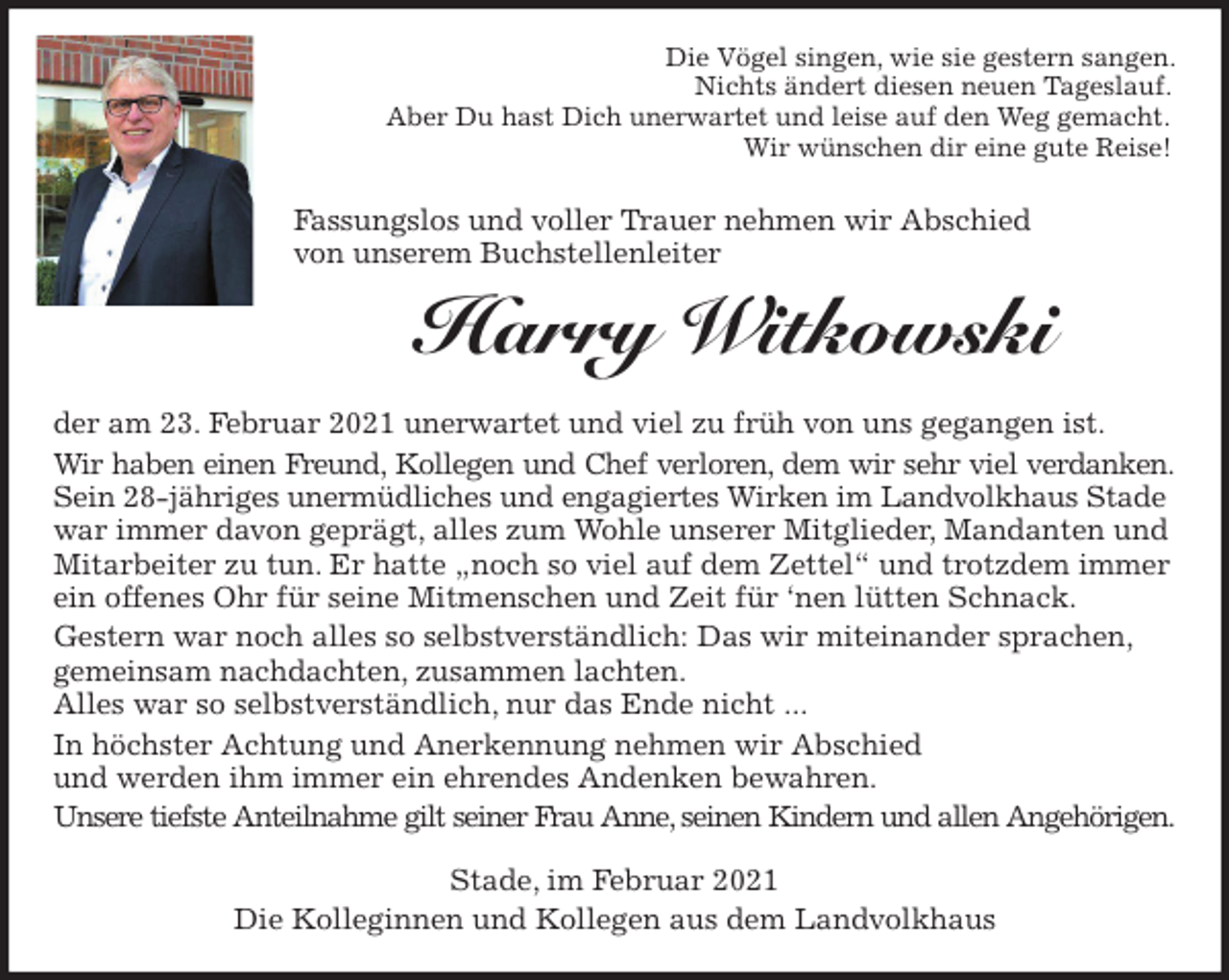 <p>Die Vögel singen, wie sie gestern sangen.<br />Nichts ändert diesen neuen Tageslauf.<br />Aber Du hast Dich unerwartet und leise auf den Weg gemacht.<br />Wir wünschen dir eine gute Reise!<br />Fassungslos und voller Trauer nehmen wir Abschied<br />von unserem Buchstellenleiter<br />Harry Witkowski<br />der am 23. Februar 2021 unerwartet und viel zu früh von uns gegangen ist.<br />Wir haben einen Freund, Kollegen und Chef verloren, dem wir sehr viel verdanken.<br />Sein 28-jähriges unermüdliches und engagiertes Wirken im Landvolkhaus Stade war immer davon geprägt, alles zum Wohle unserer Mitglieder, Mandanten und Mitarbeiter zu tun. Er hatte „noch so viel auf dem Zettel“ und trotzdem immer ein offenes Ohr für seine Mitmenschen und Zeit für ‘nen lütten Schnack.<br />Gestern war noch alles so selbstverständlich: Das wir miteinander sprachen, gemeinsam nachdachten, zusammen lachten.<br />Alles war so selbstverständlich, nur das Ende nicht ...<br />In höchster Achtung und Anerkennung nehmen wir Abschied<br />und werden ihm immer ein ehrendes Andenken bewahren.<br />Unsere tiefste Anteilnahme gilt seiner Frau Anne, seinen Kindern und allen Angehörigen.<br />Stade, im Februar 2021<br />Die Kolleginnen und Kollegen aus dem Landvolkhaus</p>