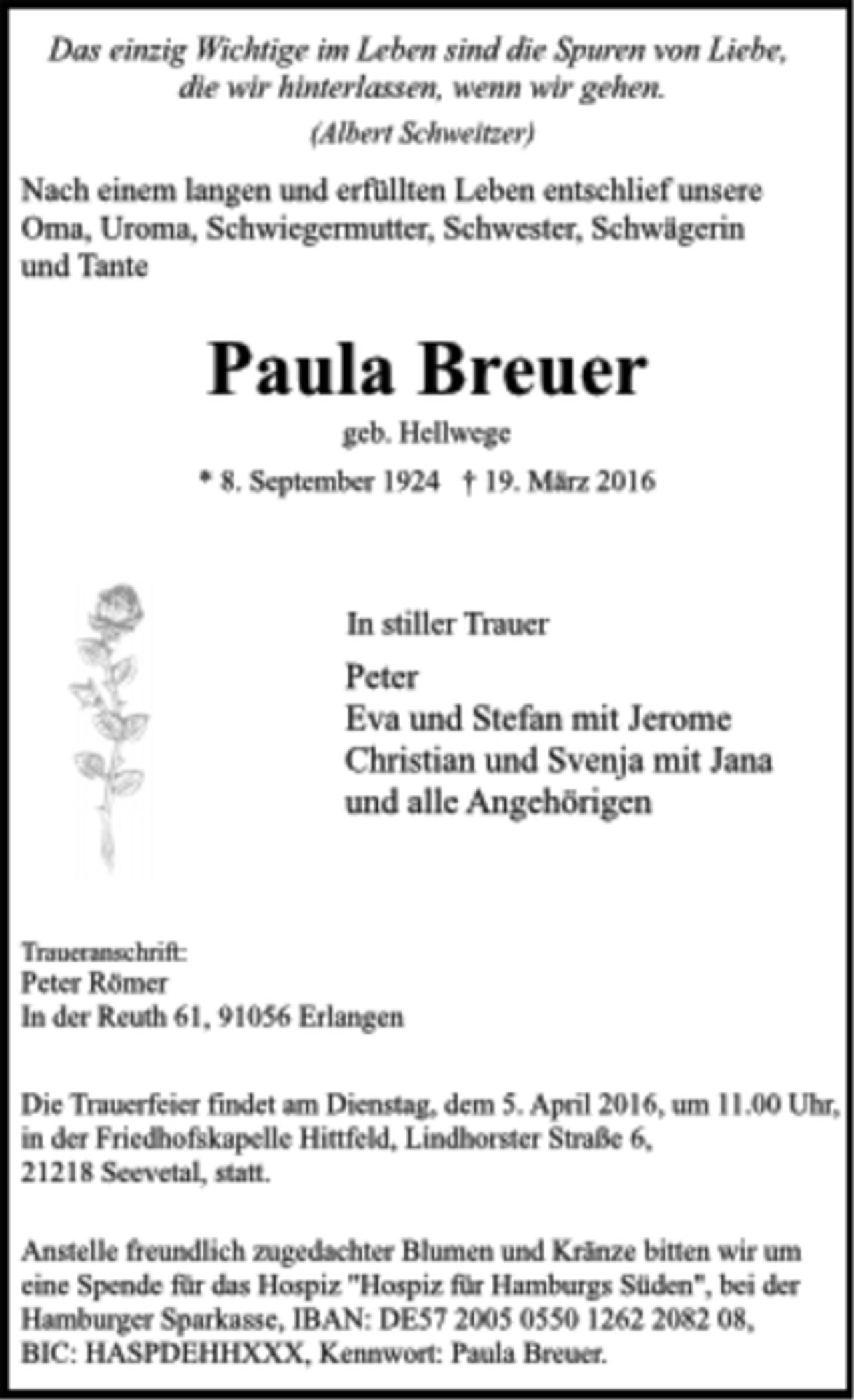 <p>Das einzig Wichtige im Leben sind die Spuren von Liebe,<br />die wir hinterlassen, wenn wir gehen.<br />(Albert Schweitzer)<br />Nach einem langen und erfüllten Leben entschlief unsere<br />Oma, Uroma, Schwiegermutter, Schwester, Schwägerin<br />und Tante<br />Paula Breuer<br />geb. Hellwege<br />* 8. September 1924 † 19. März 2016<br />In stiller Trauer<br />Peter<br />Eva und Stefan mit Jerome<br />Christian und Svenja mit Jana<br />und alle Angehörigen<br />Traueranschrift:<br />Peter Römer<br />In der Reuth 61, 91056 Erlangen<br />Die Trauerfeier findet am Dienstag, dem 5. April 2016, um 11.00 Uhr,<br />in der Friedhofskapelle Hittfeld, Lindhorster Straße 6,<br />21218 Seevetal, statt.<br />Anstelle freundlich zugedachter Blumen und Kränze bitten wir um<br />eine Spende für das Hospiz "Hospiz für Hamburgs Süden", bei der<br />Hamburger Sparkasse, IBAN: DE57 2005 0550 1262 2082 08,<br />BIC: HASPDEHHXXX, Kennwort: Paula Breuer</p>