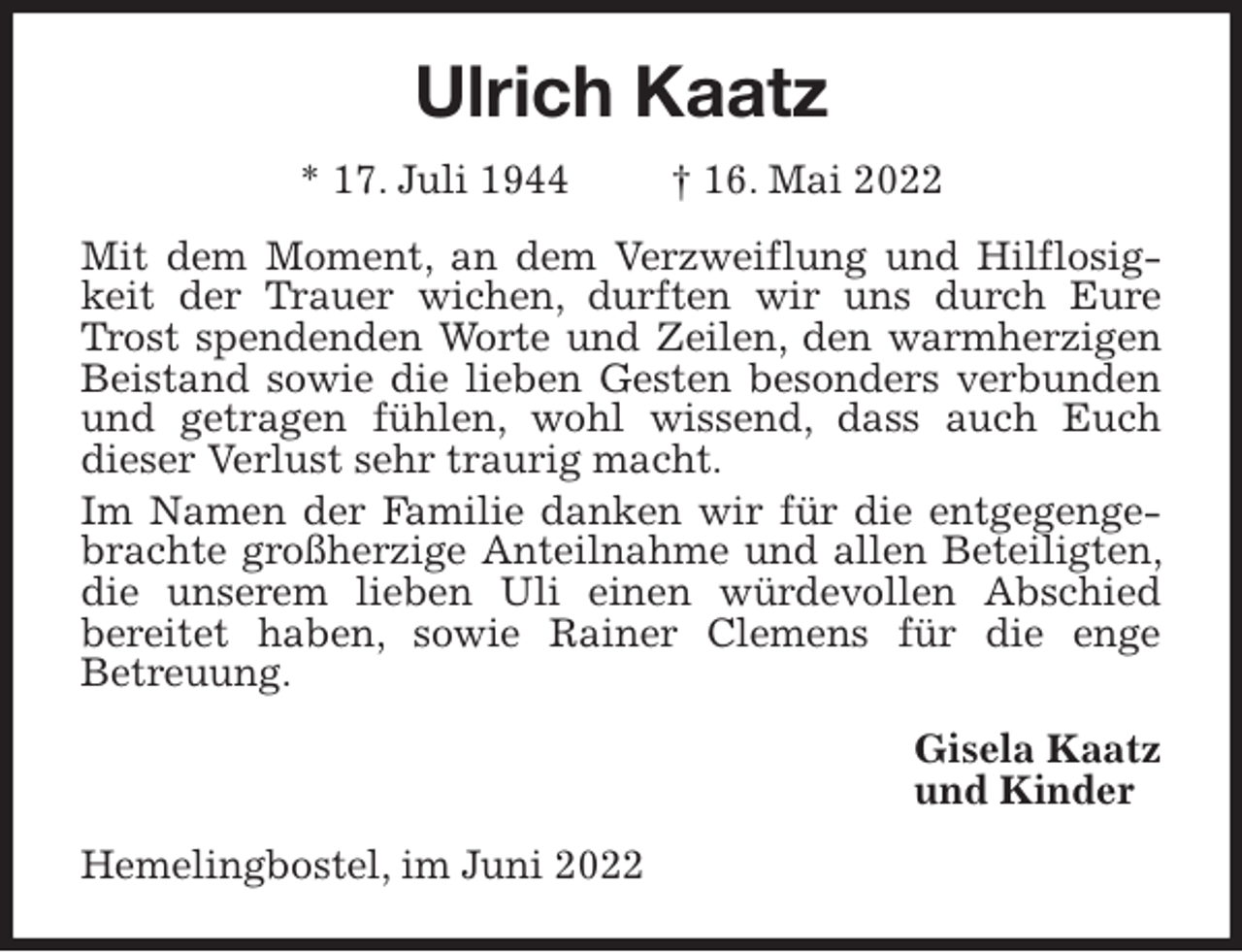 <p>Ulrich Kaatz<br />* 17. Juli 1944 † 16. Mai 2022<br />Mit dem Moment, an dem Verzweiflung und Hilflosigkeit der Trauer wichen, durften wir uns durch Eure Trost spendenden Worte und Zeilen, den warmherzigen Beistand sowie die lieben Gesten besonders verbunden und getragen fühlen, wohl wissend, dass auch Euch<br />dieser Verlust sehr traurig macht.<br />Im Namen der Familie danken wir für die entgegengebrachte großherzige Anteilnahme und allen Beteiligten, die unserem lieben Uli einen würdevollen Abschied<br />bereitet haben, sowie Rainer Clemens für die enge<br />Betreuung.<br />Gisela Kaatz<br />und Kinder<br />Hemelingbostel, im Juni 2022</p>