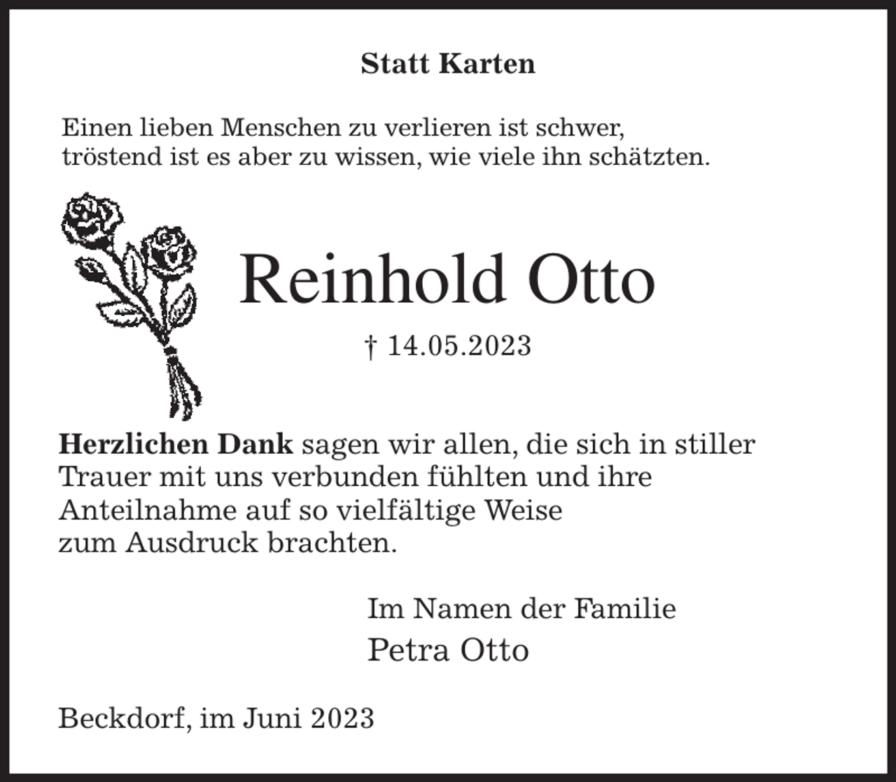 <p>Statt Karten<br />Einen lieben Menschen zu verlieren ist schwer,<br />tröstend ist es aber zu wissen, wie viele ihn schätzten.<br />Reinhold Otto<br />† 14.05.2023<br />Herzlichen Dank sagen wir allen, die sich in stiller<br />Trauer mit uns verbunden fühlten und ihre<br />Anteilnahme auf so vielfältige Weise<br />zum Ausdruck brachten.<br />Im Namen der Familie<br />Petra Otto<br />Beckdorf, im Juni 2023</p>