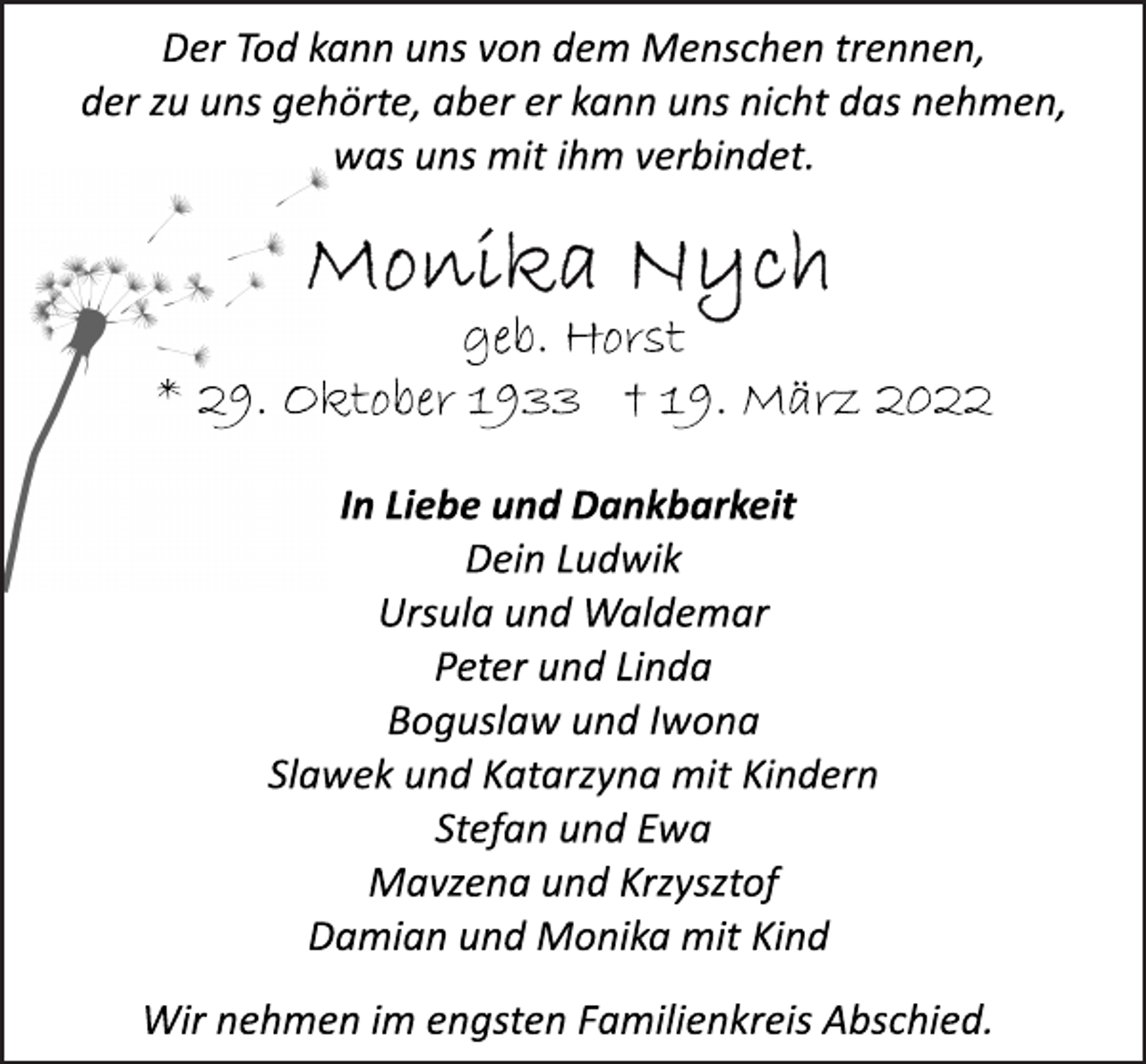 <p>Der Tod kann uns von dem Menschen trennen,<br />der zu uns gehörte, aber er kann uns nicht das nehmen,<br />was uns mit ihm verbindet.<br />Monika Nych<br />geb. Horst<br />* 29. Oktober 1933 + 19. März 2022<br />In Liebe und Dankbarkeit<br />Dein Ludwik<br />Ursula und Waldemar<br />Peter und Linda<br />Boguslaw und Iwona<br />Slawek und Katarzyna mit Kindern<br />Stefan und Ewa<br />Mavzena und Krzysztof<br />Damian und Monika mit Kind<br />Der Tod kann uns von dem Menschen trennen,<br />der zu uns gehörte, aber er kann uns nicht das nehmen,<br />was uns mit ihm verbindet.<br />Wir nehmen im engsten Familienkreis Abschied.</p>