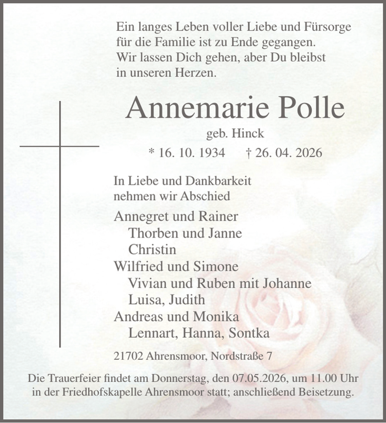 <p>Ein langes Leben voller Liebe und Fürsorge<br />für die Familie ist zu Ende gegangen.<br />Wir lassen Dich gehen, aber Du bleibst<br />in unseren Herzen.<br />Annemarie Polle<br />geb. Hinck<br />* 16. 10. 1934 † 26. 04. 2026<br />In Liebe und Dankbarkeit<br />nehmen wir Abschied<br />Annegret und Rainer<br />Thorben und Janne<br />Christin<br />Wilfried und Simone<br />Vivian und Ruben mit Johanne<br />Luisa, Judith<br />Andreas und Monika<br />Lennart, Hanna, Sontka<br />21702 Ahrensmoor, Nordstraße 7</p><p>Die Trauerfeier findet am Donnerstag, den 07.05.2026, um 11.00 Uhr in der Friedhofskapelle Ahrensmoor statt; anschließend Beisetzung.</p>