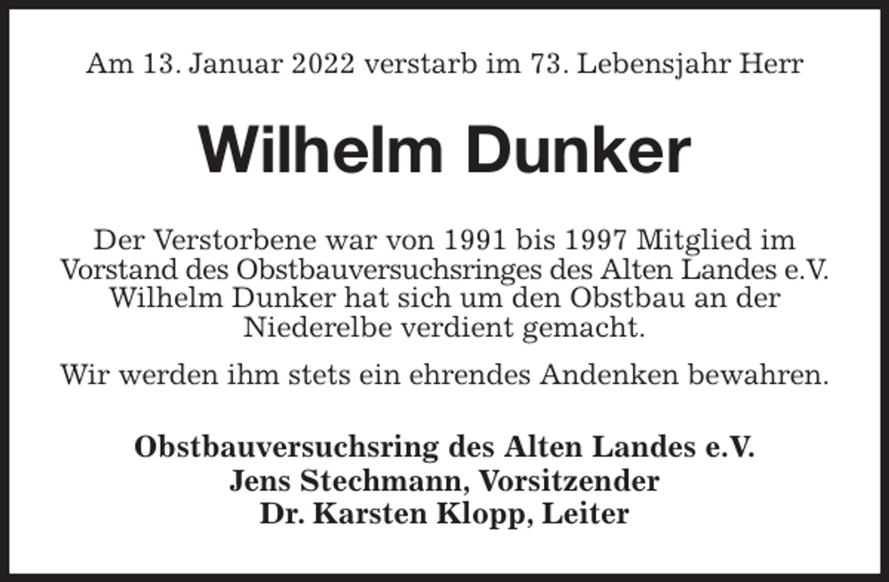 <p>Am 13. Januar 2022 verstarb im 73. Lebensjahr Herr<br />Wilhelm Dunker<br />Der Verstorbene war von 1991 bis 1997 Mitglied im<br />Vorstand des Obstbauversuchsringes des Alten Landes e.V.<br />Wilhelm Dunker hat sich um den Obstbau an der<br />Niederelbe verdient gemacht.<br />Wir werden ihm stets ein ehrendes Andenken bewahren.<br />Obstbauversuchsring des Alten Landes e.V.<br />Jens Stechmann, Vorsitzender<br />Dr. Karsten Klopp, Leiter</p>