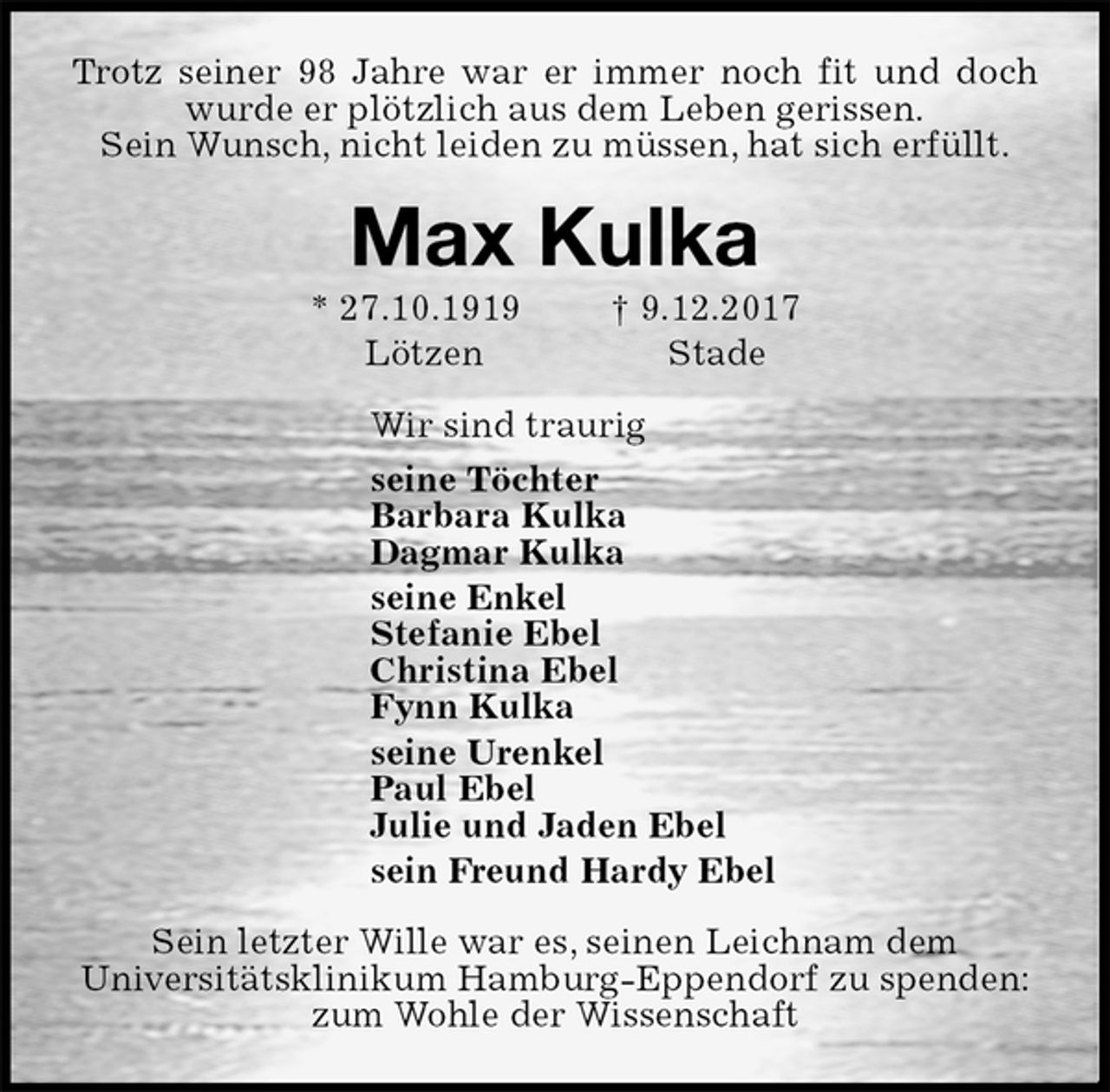 <p>Trotz seiner 98 Jahre war er immer noch fit und doch wurde er plötzlich aus dem Leben gerissen.<br />Sein Wunsch, nicht leiden zu müssen, hat sich erfüllt.<br />Max Kulka<br />* 27.10.1919 † 9.12.2017<br />Lötzen Stade<br />Wir sind traurig<br />seine Töchter<br />Barbara Kulka<br />Dagmar Kulka<br />seine Enkel<br />Stefanie Ebel<br />Christina Ebel<br />Fynn Kulka<br />seine Urenkel<br />Paul Ebel<br />Julie und Jaden Ebel<br />sein Freund Hardy Ebel<br />Sein letzter Wille war es, seinen Leichnam dem<br />Universitätsklinikum Hamburg-Eppendorf zu spenden:<br />zum Wohle der Wissenschaft</p>