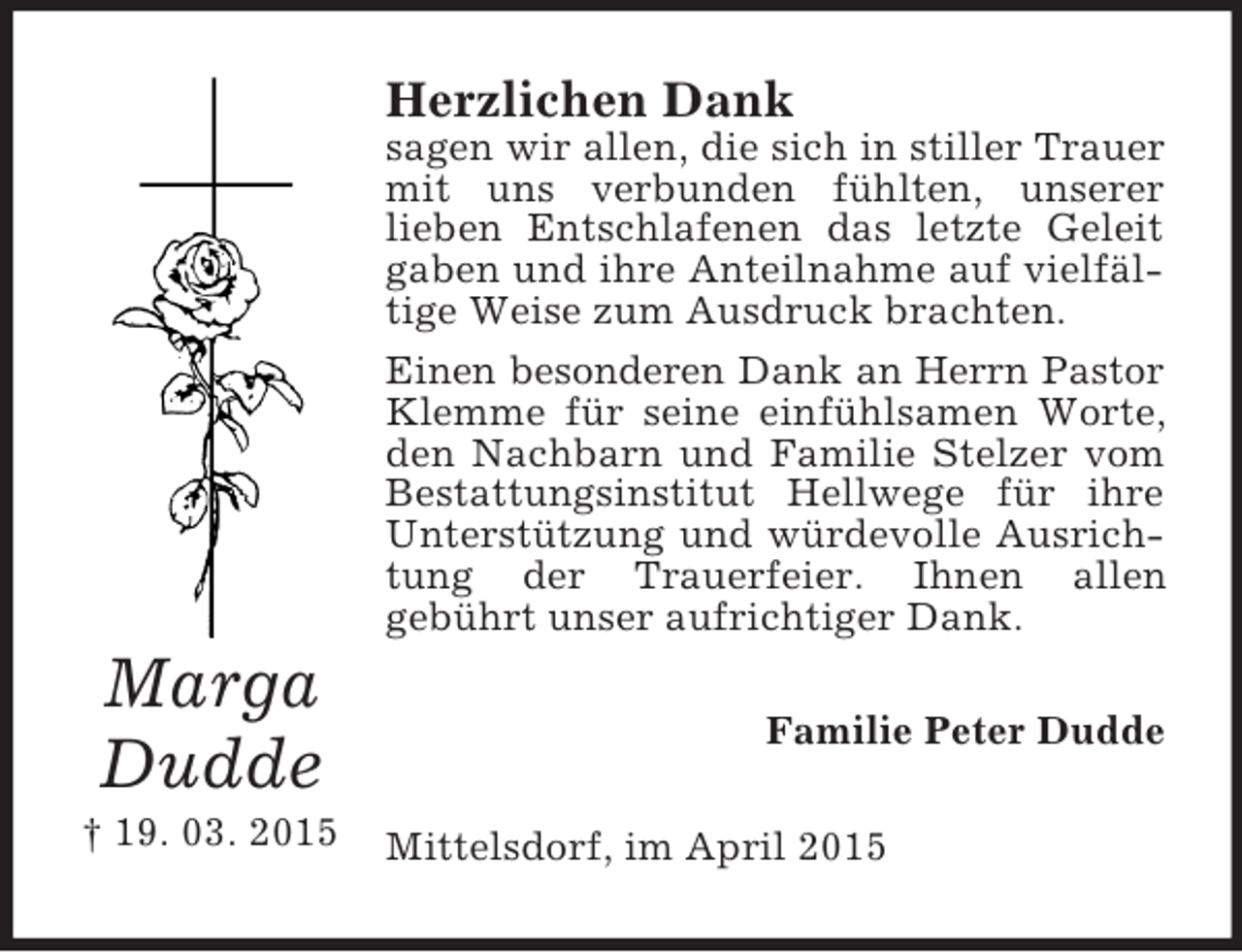 <p>Marga<br />Dudde<br />† 19. 03. 2015<br />Herzlichen Dank<br />sagen wir allen, die sich in stiller Trauer mit uns verbunden fühlten, unserer<br />lieben Entschlafenen das letzte Geleit gaben und ihre Anteilnahme auf vielfältige Weise zum Ausdruck brachten.<br />Einen besonderen Dank an Herrn Pastor<br />Klemme für seine einfühlsamen Worte, den Nachbarn und Familie Stelzer vom Bestattungsinstitut Hellwege für ihre Unterstützung und würdevolle Ausrichtung der Trauerfeier. Ihnen allen<br />gebührt unser aufrichtiger Dank.<br />Familie Peter Dudde<br />Mittelsdorf, im April 2015</p>