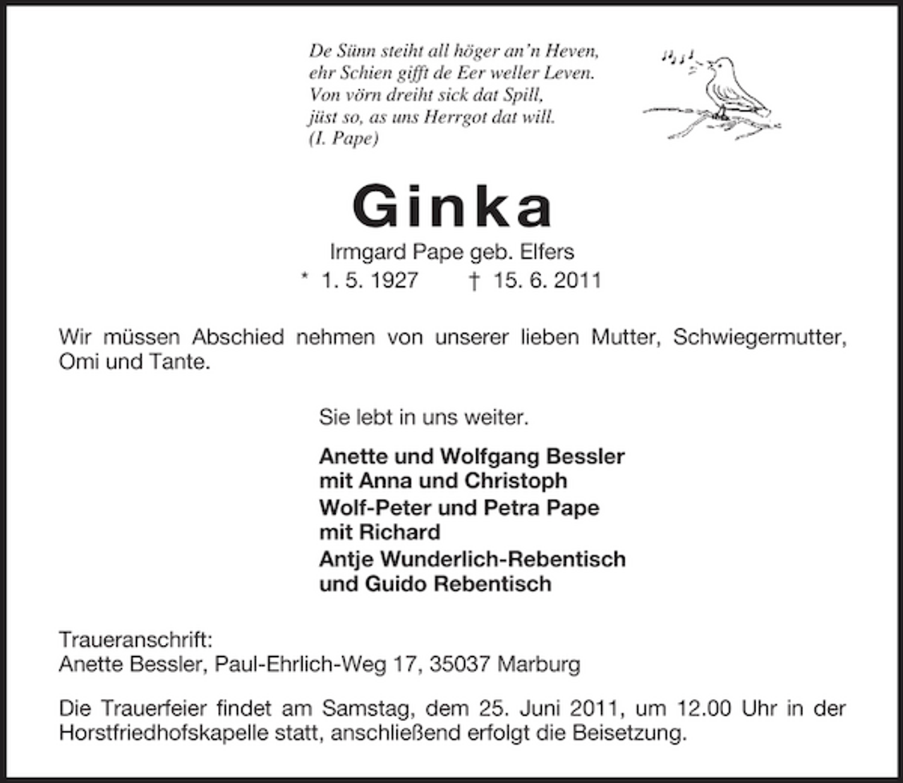 <p>De Sünn steiht all höger an’n Heven,<br />ehr Schien gifft de Eer weller Leven.<br />Von vörn dreiht sick dat Spill,<br />jüst so, as uns Herrgot dat will.<br />(I. Pape)<br />Ginka<br />Irmgard Pape geb. Elfers<br />* 1. 5. 1927 † 15. 6. 2011<br />Wir müssen Abschied nehmen von unserer lieben Mutter, Schwiegermutter, Omi und Tante.<br />Sie lebt in uns weiter.<br />Anette und Wolfgang Bessler<br />mit Anna und Christoph<br />Wolf-Peter und Petra Pape<br />mit Richard<br />Antje Wunderlich-Rebentisch<br />und Guido Rebentisch<br />Traueranschrift:<br />Anette Bessler, Paul-Ehrlich-Weg 17, 35037 Marburg<br />Die Trauerfeier findet am Samstag, dem 25. Juni 2011, um 12.00 Uhr in der Horstfriedhofskapelle statt, anschließend erfolgt die Beisetzung.</p>