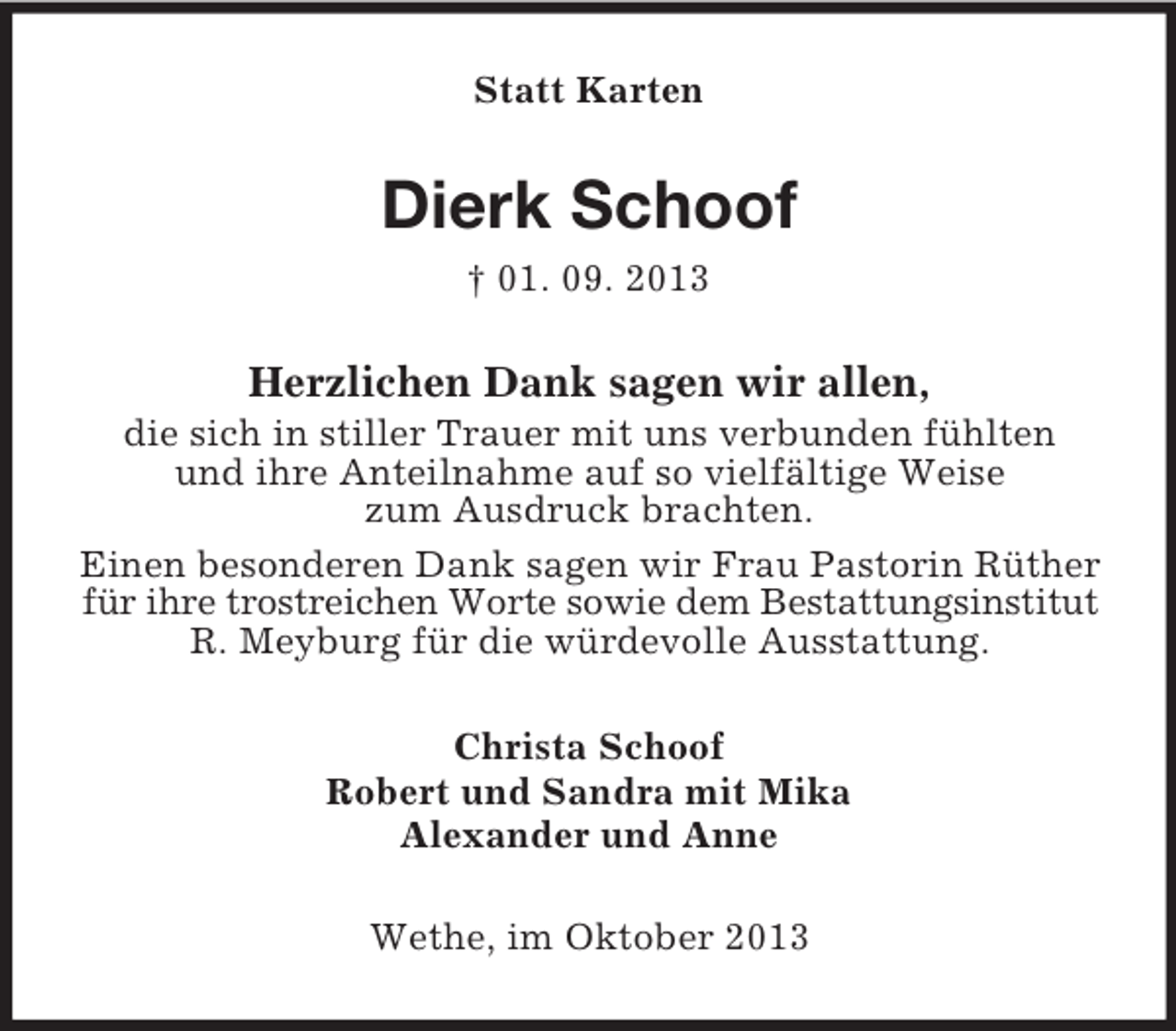 <p>Statt Karten</p><p>Dierk Schoof<br />† 01. 09. 2013</p><p>Herzlichen Dank sagen wir allen,<br />die sich in stiller Trauer mit uns verbunden fühlten<br />und ihre Anteilnahme auf so vielfältige Weise<br />zum Ausdruck brachten.<br />Einen besonderen Dank sagen wir Frau Pastorin Rüther<br />für ihre trostreichen Worte sowie dem Bestattungsinstitut<br />R. Meyburg für die würdevolle Ausstattung.<br />Christa Schoof<br />Robert und Sandra mit Mika<br />Alexander und Anne<br />Wethe, im Oktober 2013</p>