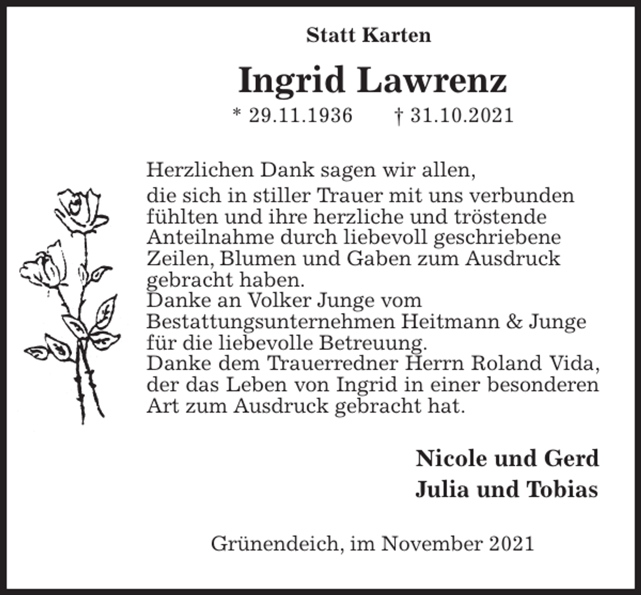 <p>Ingrid Lawrenz<br />* 29.11.1936 † 31.10.2021<br />Herzlichen Dank sagen wir allen,<br />die sich in stiller Trauer mit uns verbunden<br />fühlten und ihre herzliche und tröstende<br />Anteilnahme durch liebevoll geschriebene<br />Zeilen, Blumen und Gaben zum Ausdruck<br />gebracht haben.<br />Danke an Volker Junge vom<br />Bestattungsunternehmen Heitmann &amp; Junge<br />für die liebevolle Betreuung.<br />Danke dem Trauerredner Herrn Roland Vida, der das Leben von Ingrid in einer besonderen Art zum Ausdruck gebracht hat.<br />Nicole und Gerd<br />Julia und Tobias<br />Grünendeich, im November 2021<br />Statt Karten</p>