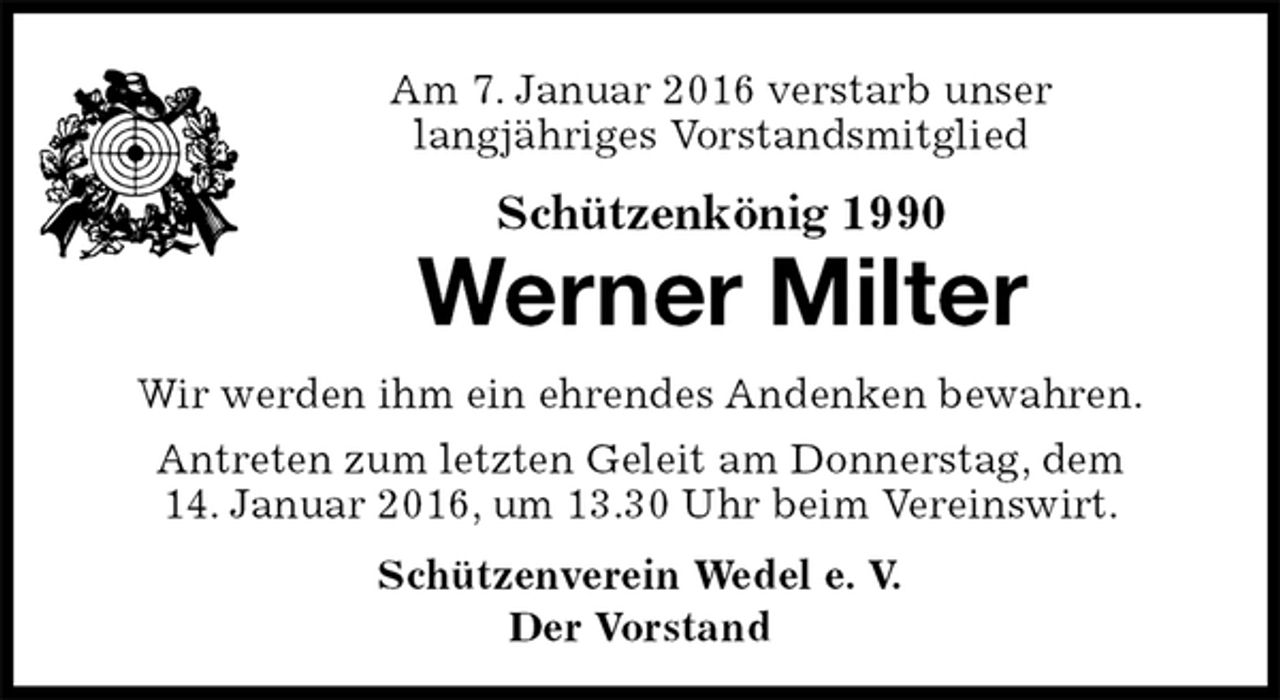 <p>Am 7. Januar 2016 verstarb unser<br />langjähriges Vorstandsmitglied<br />Schützenkönig 1990<br />Werner Milter<br />Schützenverein Wedel e. V.<br />Der Vorstand<br />Wir werden ihm ein ehrendes Andenken bewahren.<br />Antreten zum letzten Geleit am Donnerstag, dem<br />14. Januar 2016, um 13.30 Uhr beim Vereinswirt.</p>