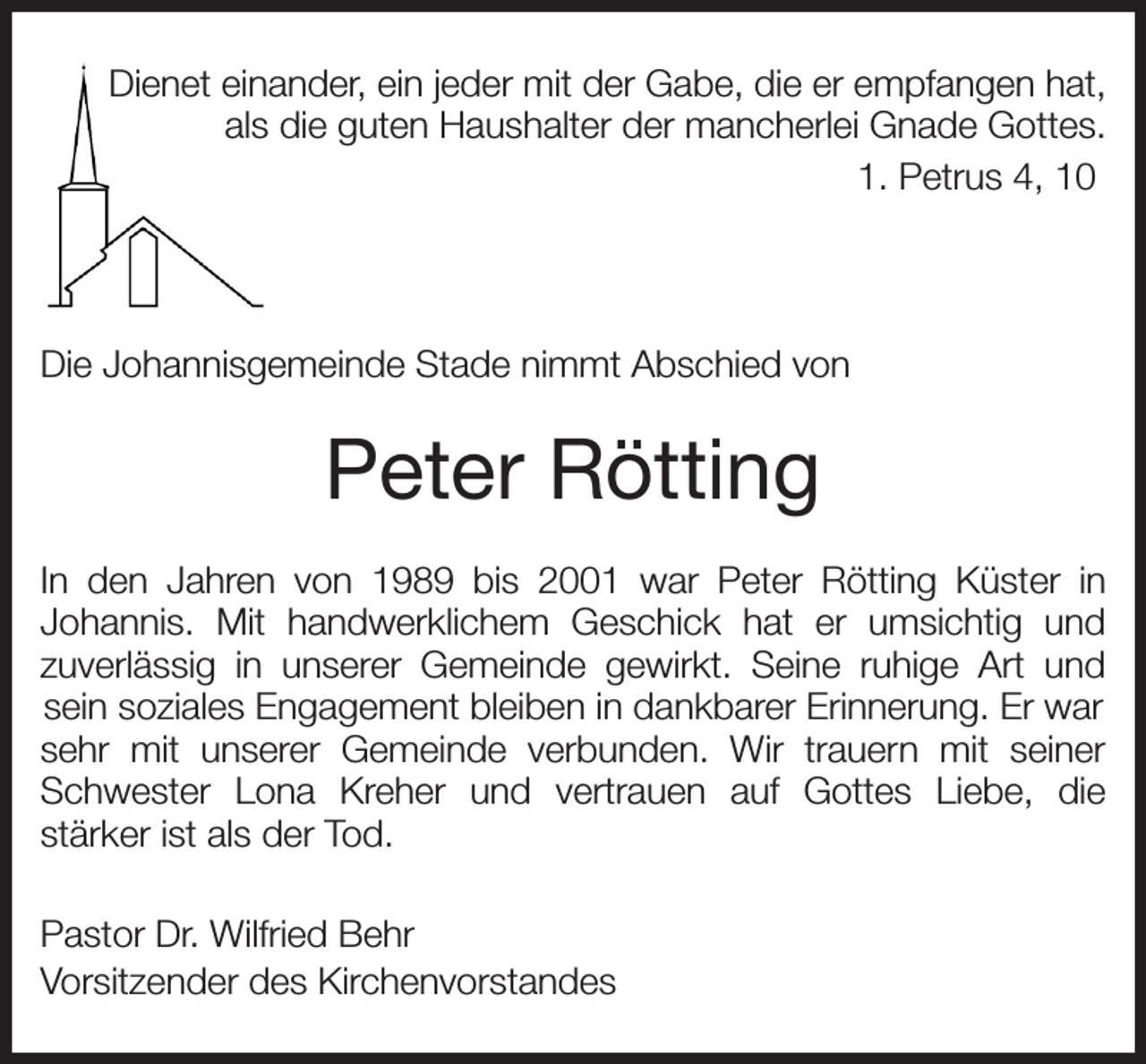 <p>Dienet einander, ein jeder mit der Gabe, die er empfangen hat,<br />als die guten Haushalter der mancherlei Gnade Gottes.<br />1. Petrus 4, 10</p><p>Die Johannisgemeinde Stade nimmt Abschied von<br />Peter Rötting<br />In den Jahren von 1989 bis 2001 war Peter Rötting Küster in<br />Johannis. Mit handwerklichem Geschick hat er umsichtig und<br />zuverlässig in unserer Gemeinde gewirkt. Seine ruhige Art und<br />sein soziales Engagement bleiben in dankbarer Erinnerung. Er war sehr mit unserer Gemeinde verbunden. Wir trauern mit seiner<br />Schwester Lona Kreher und vertrauen auf Gottes Liebe, die<br />stärker ist als der Tod.<br />Pastor Dr. Wilfried Behr<br />Vorsitzender des Kirchenvorstandes</p>