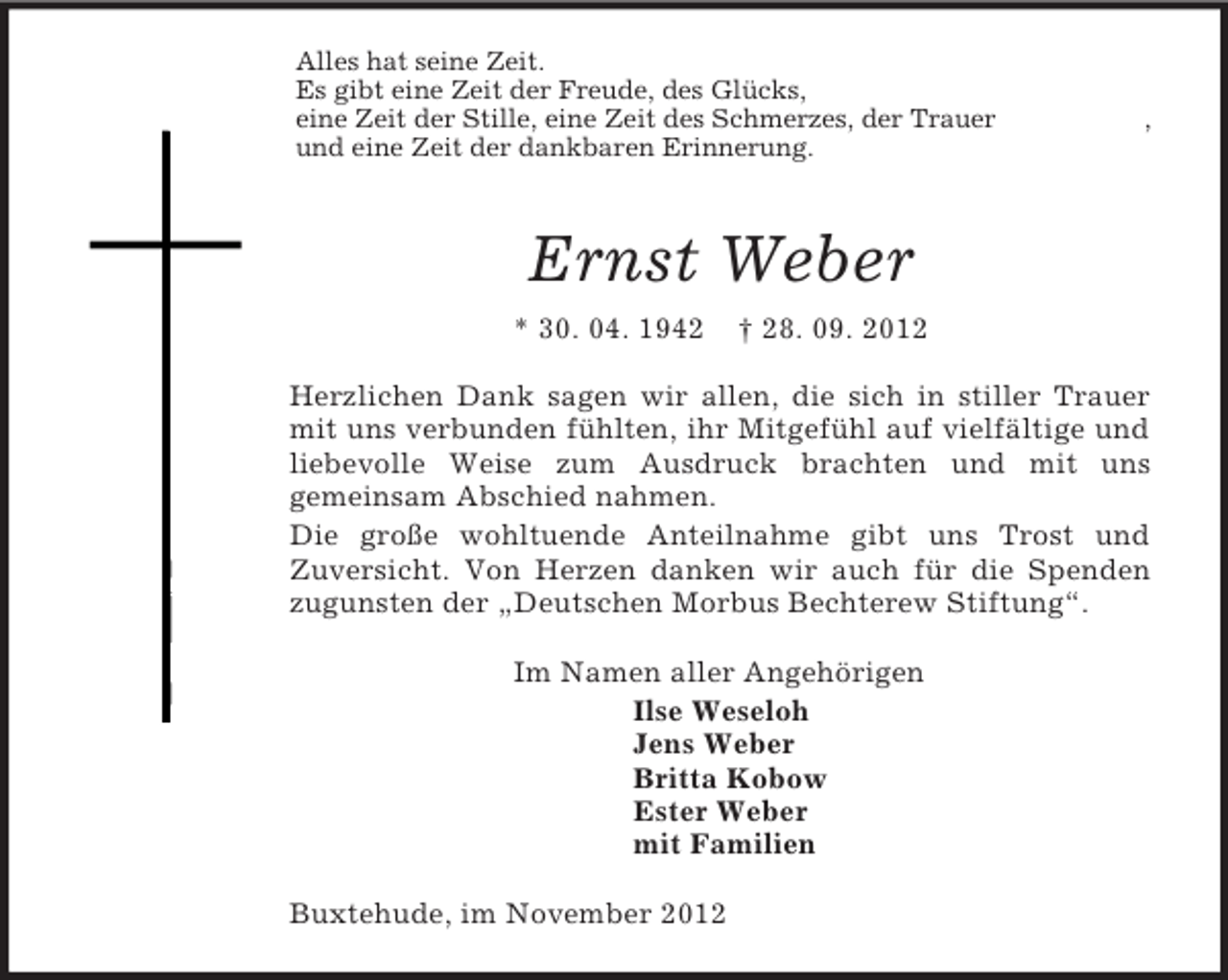 <p>Alles hat seine Zeit.<br />Es gibt eine Zeit der Freude, des Glücks,<br />eine Zeit der Stille, eine Zeit des Schmerzes, der Trauer ,<br />und eine Zeit der dankbaren Erinnerung.<br />Ernst Weber<br />* 30. 04. 1942 † 28. 09. 2012<br />Herzlichen Dank sagen wir allen, die sich in stiller Trauer mit uns verbunden fühlten, ihr Mitgefühl auf vielfältige und<br />liebevolle Weise zum Ausdruck brachten und mit uns<br />gemeinsam Abschied nahmen.<br />Die große wohltuende Anteilnahme gibt uns Trost und<br />Zuversicht. Von Herzen danken wir auch für die Spenden zugunsten der „Deutschen Morbus Bechterew Stiftung“.<br />Im Namen aller Angehörigen<br />Ilse Weseloh<br />Jens Weber<br />Britta Kobow<br />Ester Weber<br />mit Familien<br />Buxtehude, im November 2012</p>