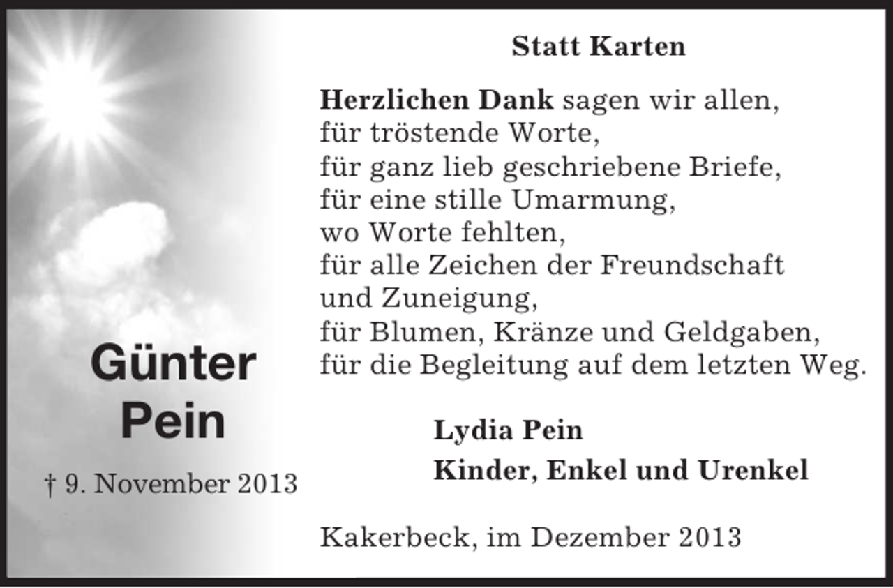 <p>Statt Karten<br />Herzlichen Dank sagen wir allen,<br />für tröstende Worte,<br />für ganz lieb geschriebene Briefe,<br />für eine stille Umarmung,<br />wo Worte fehlten,<br />für alle Zeichen der Freundschaft<br />und Zuneigung,<br />für Blumen, Kränze und Geldgaben,<br />für die Begleitung auf dem letzten Weg.</p><p>Lydia Pein<br />Kinder, Enkel und Urenkel</p><p>Kakerbeck, im Dezember 2013</p><p>Günter<br />Pein<br />† 9. November 2013</p>