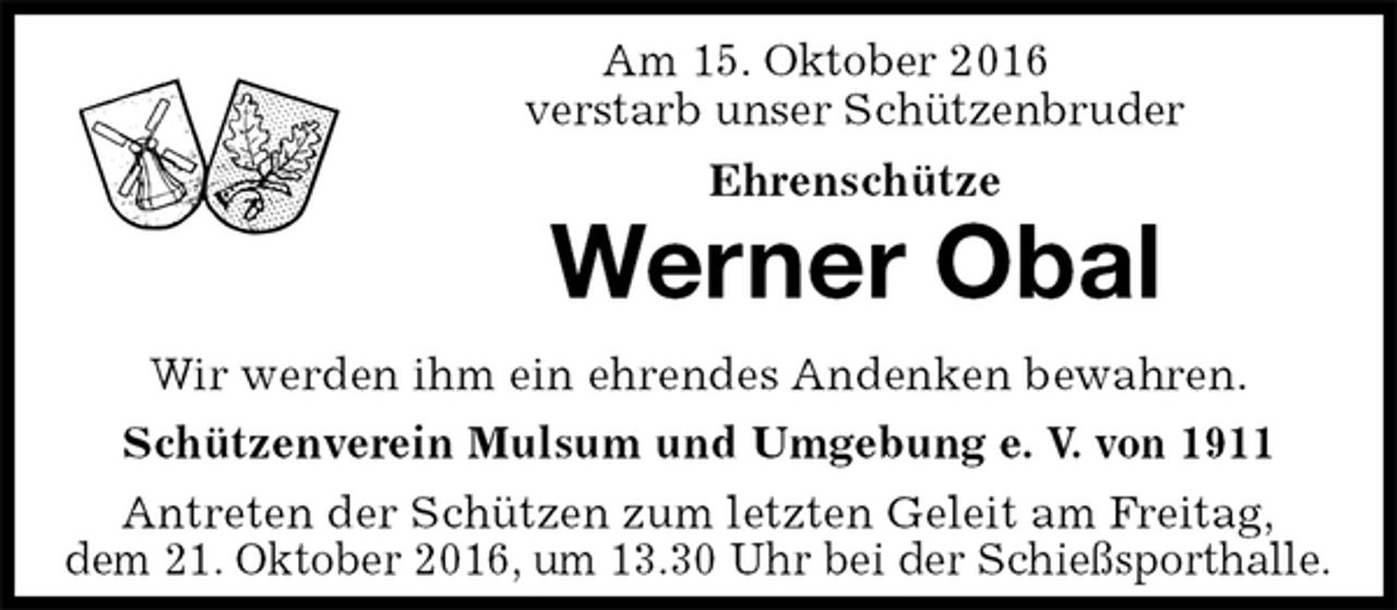 <p>Am 15. Oktober 2016<br />verstarb unser Schützenbruder<br />Ehrenschütze<br />Werner Obal<br />Antreten der Schützen zum letzten Geleit am Freitag,<br />dem 21. Oktober 2016, um 13.30 Uhr bei der Schießsporthalle.<br />Wir werden ihm ein ehrendes Andenken bewahren.<br />Schützenverein Mulsum und Umgebung e. V. von 1911</p>