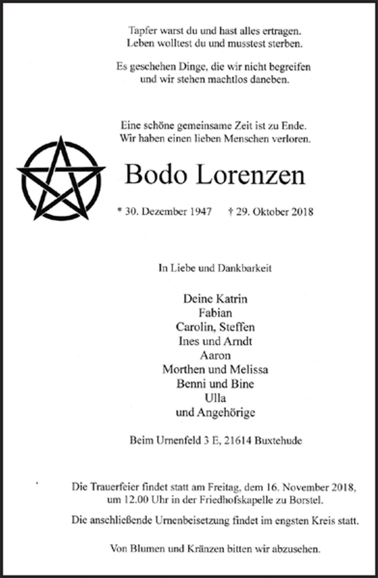 <p>Tapfer warst du und hast alles ertragen.<br />Leben wolltest du und musstest sterben.<br />Es geschehen Dinge, die wir nicht begreifen<br />und wir stehen machtlos daneben.<br />Eine schöne gemeinsame Zeit ist zu Ende.<br />Wir haben einen lieben Menschen verloren.<br />Bodo Lorenzen<br />* 30. Dezember 1947 + 29. Oktober 2018<br />ln Liebe und Dankbarkeit<br />Deine Katrin<br />Fabian<br />Carolin, Steffen<br />Ines undAmdt<br />Aaron<br />Morthen und Melissa<br />Benni und Bine<br />Ul1a<br />undAngehörige<br />Beim Urnenfeld 3 E,21614 Buxtehude<br />Die Trauerfeier findet statt am Freitag, dem 16. November 2018,<br />um 12.00 Uhr in der Friedhofskapelle zu Borstel.<br />Die anschließende Urnenbeisetnmg findet im engsten Kreis statt.<br />Von Blumen und Kränzen bitten wir abzusehen.</p>
