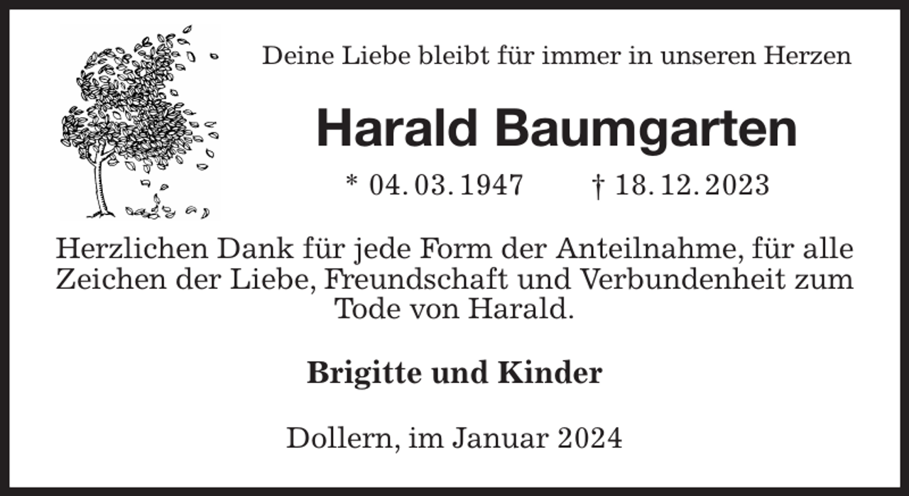 <p>Deine Liebe bleibt für immer in unseren Herzen<br />Harald Baumgarten<br />* 04. 03. 1947 † 18. 12. 2023<br />Herzlichen Dank für jede Form der Anteilnahme, für alle Zeichen der Liebe, Freundschaft und Verbundenheit zum Tode von Harald.<br />Brigitte und Kinder<br />Dollern, im Januar 2024</p>