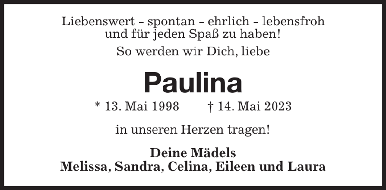 <p>Liebenswert - spontan - ehrlich - lebensfroh<br />und für jeden Spaß zu haben!<br />So werden wir Dich, liebe<br />Paulina<br />* 13. Mai 1998 † 14. Mai 2023<br />in unseren Herzen tragen!<br />Deine Mädels<br />Melissa, Sandra, Celina, Eileen und Laura</p>