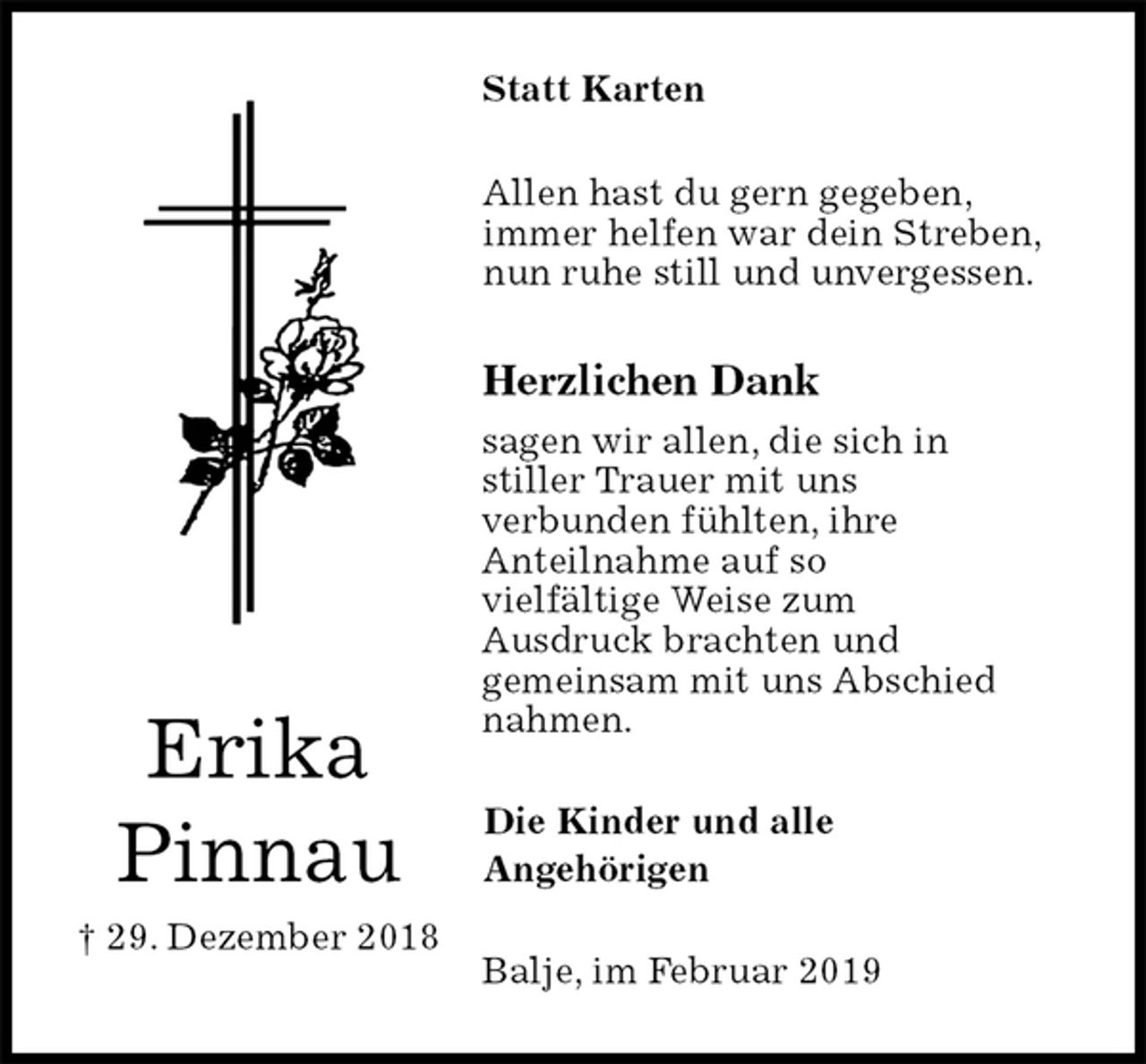 <p>Statt Karten<br />Allen hast du gern gegeben,<br />immer helfen war dein Streben,<br />nun ruhe still und unvergessen.<br />Herzlichen Dank<br />sagen wir allen, die sich in<br />stiller Trauer mit uns<br />verbunden fühlten, ihre<br />Anteilnahme auf so<br />vielfältige Weise zum<br />Ausdruck brachten und<br />gemeinsam mit uns Abschied<br />nahmen.<br />Balje, im Februar 2019<br />Die Kinder und alle<br />Angehörigen<br />Erika<br />Pinnau<br />† 29. Dezember 2018</p>