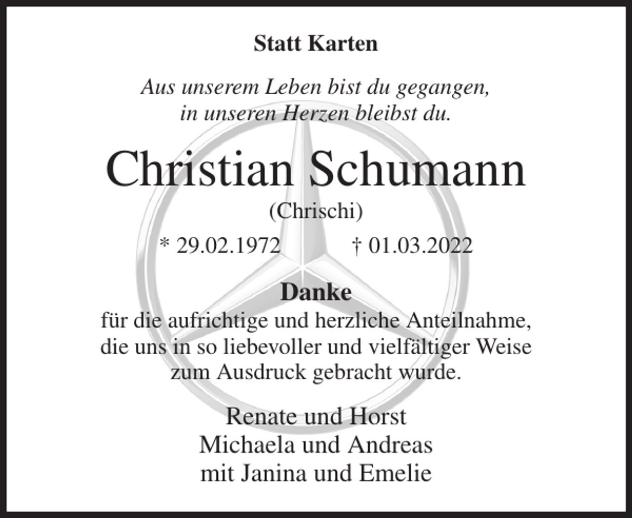 <p>Statt Karten<br />Aus unserem Leben bist du gegangen,<br />in unseren Herzen bleibst du.<br />Christian Schumann<br />(Chrischi)<br />* 29.02.1972 † 01.03.2022<br />Danke<br />für die aufrichtige und herzliche Anteilnahme,<br />die uns in so liebevoller und vielfältiger Weise<br />zum Ausdruck gebracht wurde.<br />Renate und Horst<br />Michaela und Andreas<br />mit Janina und Emelie</p>