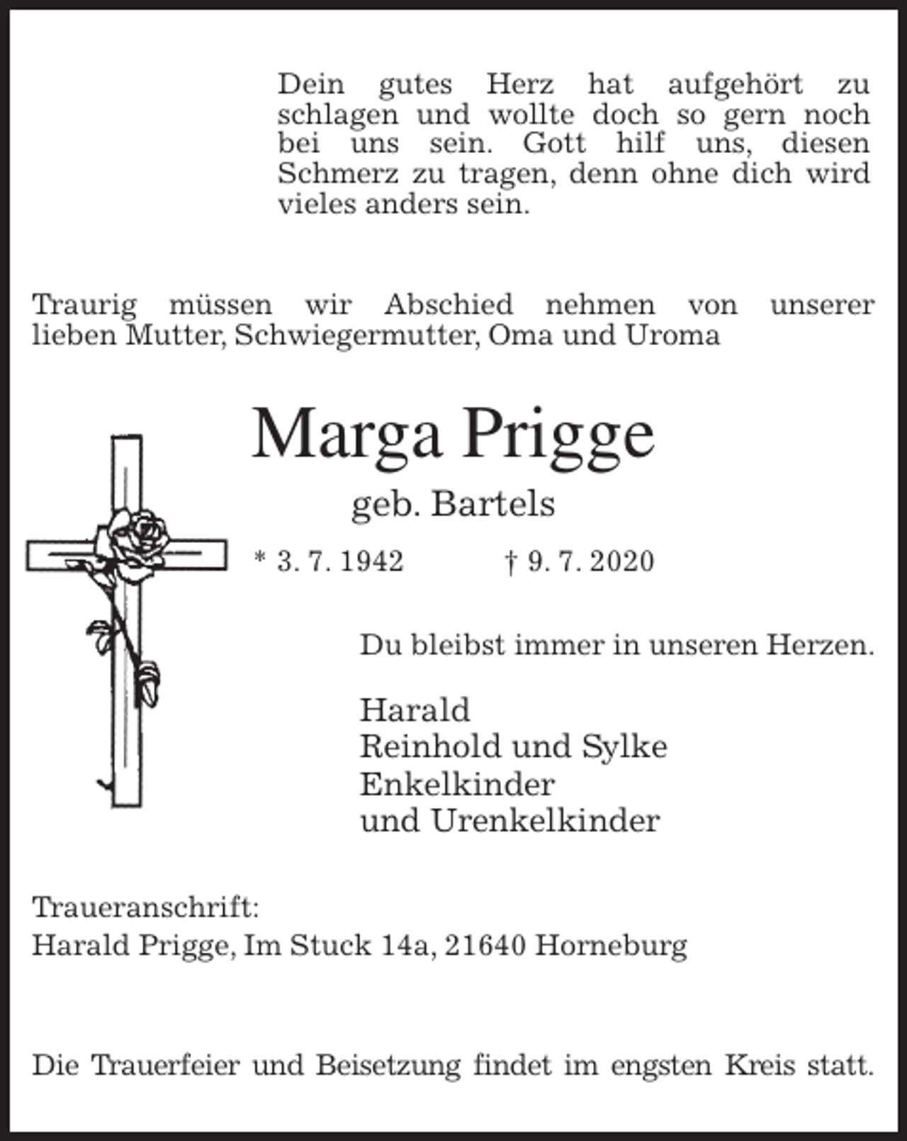 <p>Traurig müssen wir Abschied nehmen von unserer<br />lieben Mutter, Schwiegermutter, Oma und Uroma<br />Marga Prigge<br />geb. Bartels<br />* 3. 7. 1942 † 9. 7. 2020<br />Du bleibst immer in unseren Herzen.</p>
<p>Harald<br />Reinhold und Sylke<br />Enkelkinder<br />und Urenkelkinder<br />Traueranschrift:<br />Harald Prigge, Im Stuck 14a, 21640 Horneburg</p>
<p>Die Trauerfeier und Beisetzung findet im engsten Kreis statt.<br />Dein gutes Herz hat aufgehört zu<br />schlagen und wollte doch so gern noch<br />bei uns sein. Gott hilf uns, diesen<br />Schmerz zu tragen, denn ohne dich wird vieles anders sein.</p>