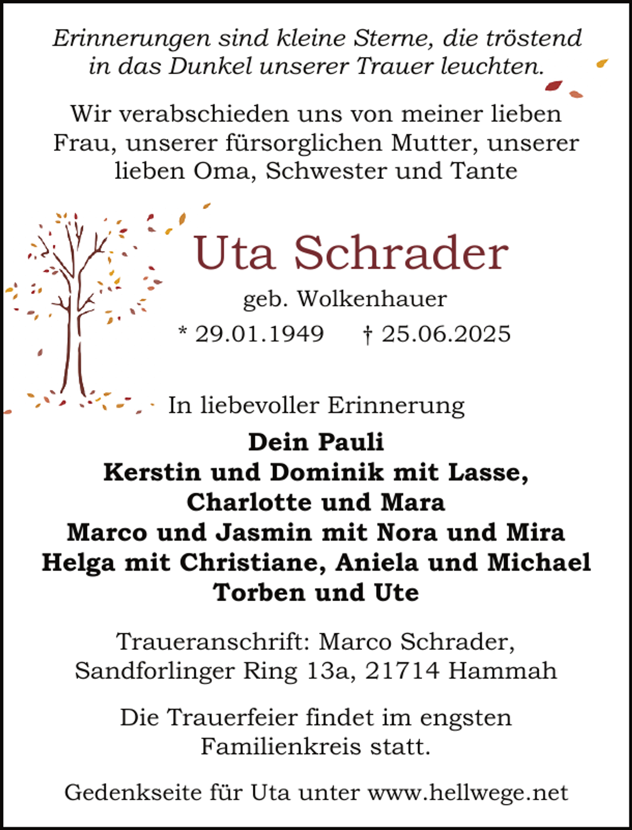 <p>Erinnerungen sind kleine Sterne, die tröstend<br />in das Dunkel unserer Trauer leuchten..<br />Wir verabschieden uns von meiner lieben<br />Frau, unserer fürsorglichen Mutter, unserer<br />lieben Oma, Schwester und Tante</p><p>Uta Schrader<br />geb. Wolkenhauer</p><p>* 29.01.1949</p><p>† 25.06.2025</p><p>In liebevoller Erinnerung</p><p>Dein Pauli<br />Kerstin und Dominik mit Lasse,<br />Charlotte und Mara<br />Marco und Jasmin mit Nora und Mira<br />Helga mit Christiane, Aniela und Michael<br />Torben und Ute<br />Traueranschrift: Marco Schrader,<br />Sandforlinger Ring 13a, 21714 Hammah<br />Die Trauerfeier findet im engsten<br />Familienkreis statt.<br />Gedenkseite für Uta unter www.hellwege.net</p>