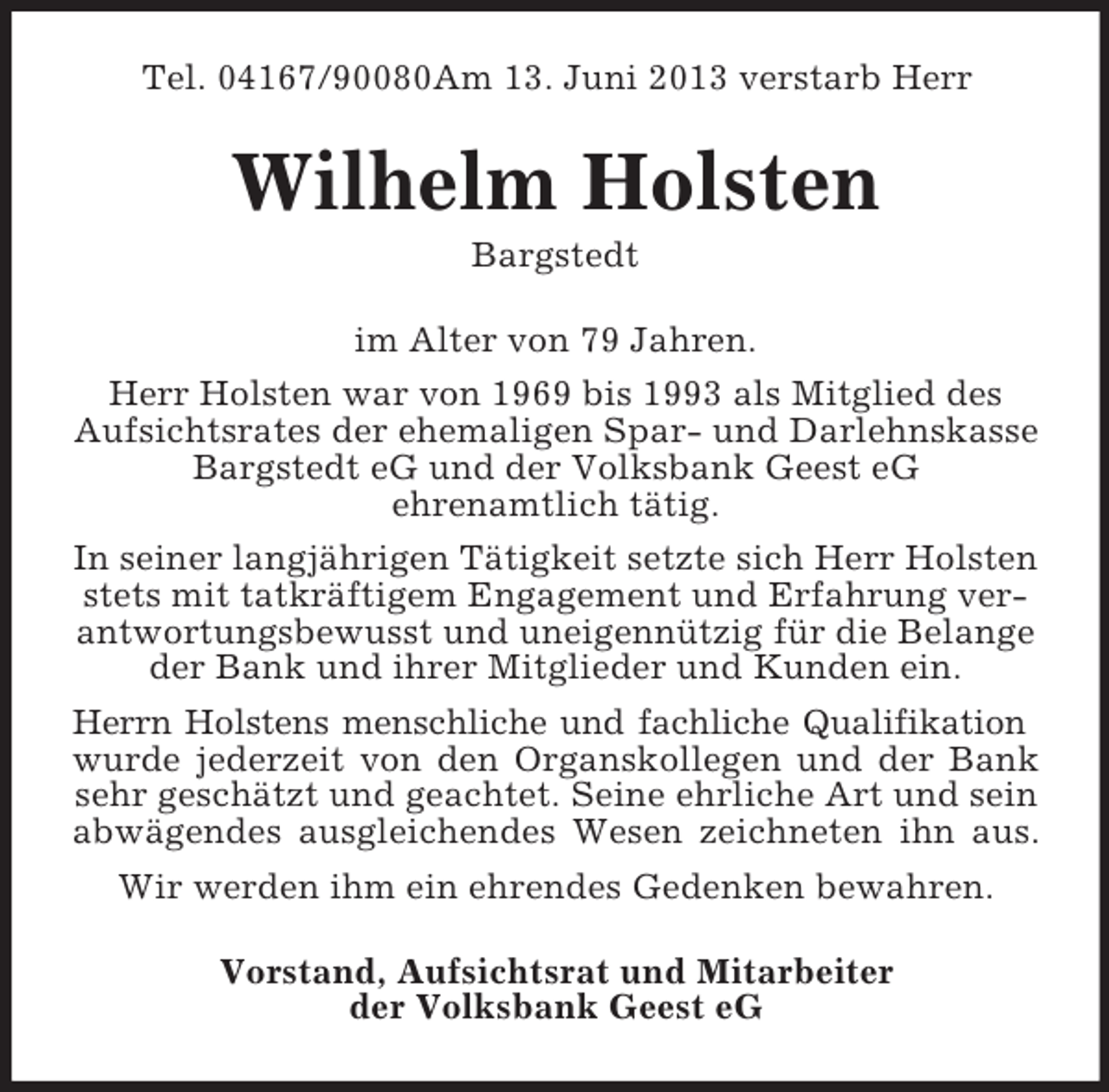 <p>Tel. 04167/90080Am 13. Juni 2013 verstarb Herr</p><p>Wilhelm Holsten<br />Bargstedt<br />im Alter von 79 Jahren.<br />Herr Holsten war von 1969 bis 1993 als Mitglied des<br />Aufsichtsrates der ehemaligen Spar- und Darlehnskasse<br />Bargstedt eG und der Volksbank Geest eG<br />ehrenamtlich tätig.<br />In seiner langjährigen Tätigkeit setzte sich Herr Holsten<br />stets mit tatkräftigem Engagement und Erfahrung verantwortungsbewusst und uneigennützig für die Belange<br />der Bank und ihrer Mitglieder und Kunden ein.<br />Herrn Holstens menschliche und fachliche Qualifikation<br />wurde jederzeit von den Organskollegen und der Bank<br />sehr geschätzt und geachtet. Seine ehrliche Art und sein<br />abwägendes ausgleichendes Wesen zeichneten ihn aus.<br />Wir werden ihm ein ehrendes Gedenken bewahren.<br />Vorstand, Aufsichtsrat und Mitarbeiter<br />der Volksbank Geest eG</p>