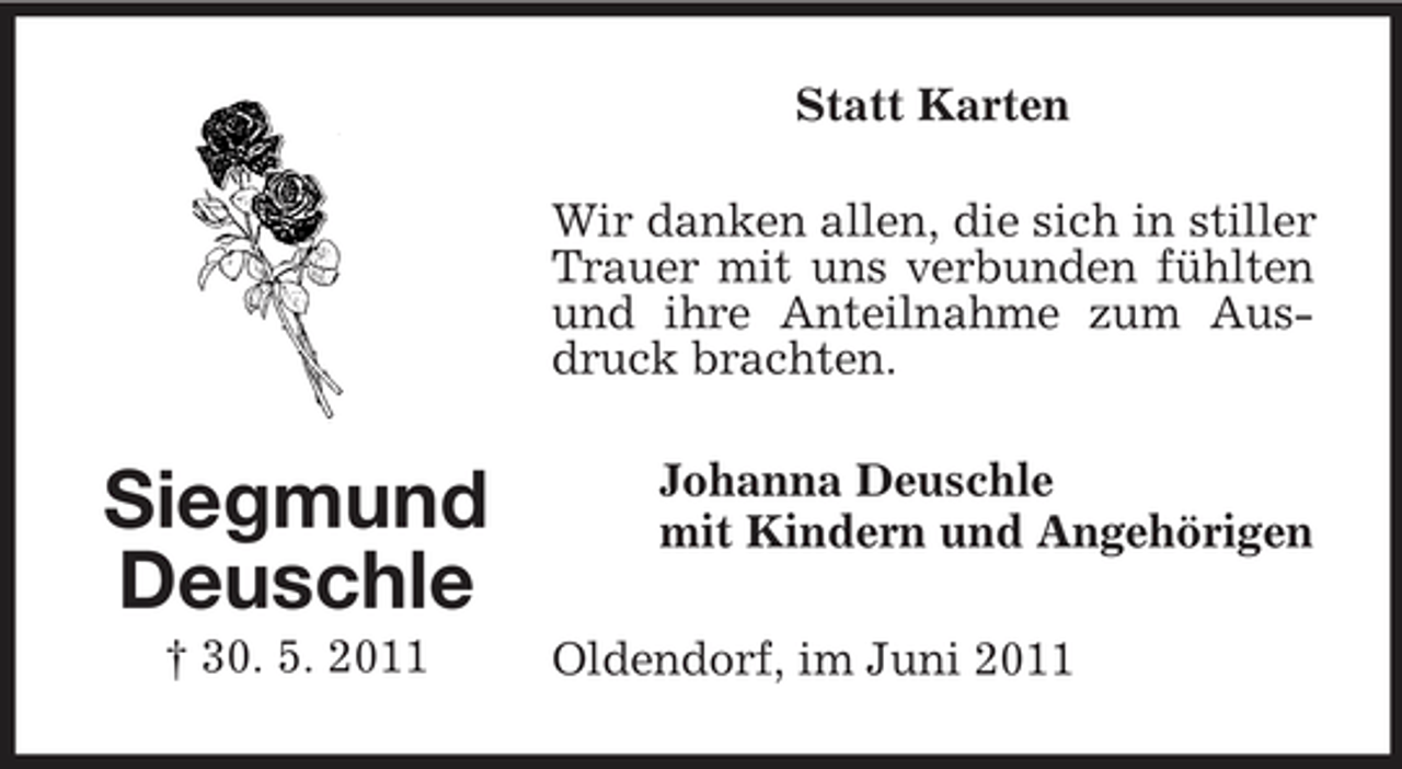 <p>Statt Karten Wir danken allen, die sich in stiller Trauer mit uns verbunden fühlten und ihre Anteilnahme zum Ausdruck brachten.</p><p>Siegmund Deuschle<br />† 30. 5. 2011</p><p>Johanna Deuschle mit Kindern und Angehörigen Oldendorf, im Juni 2011</p>