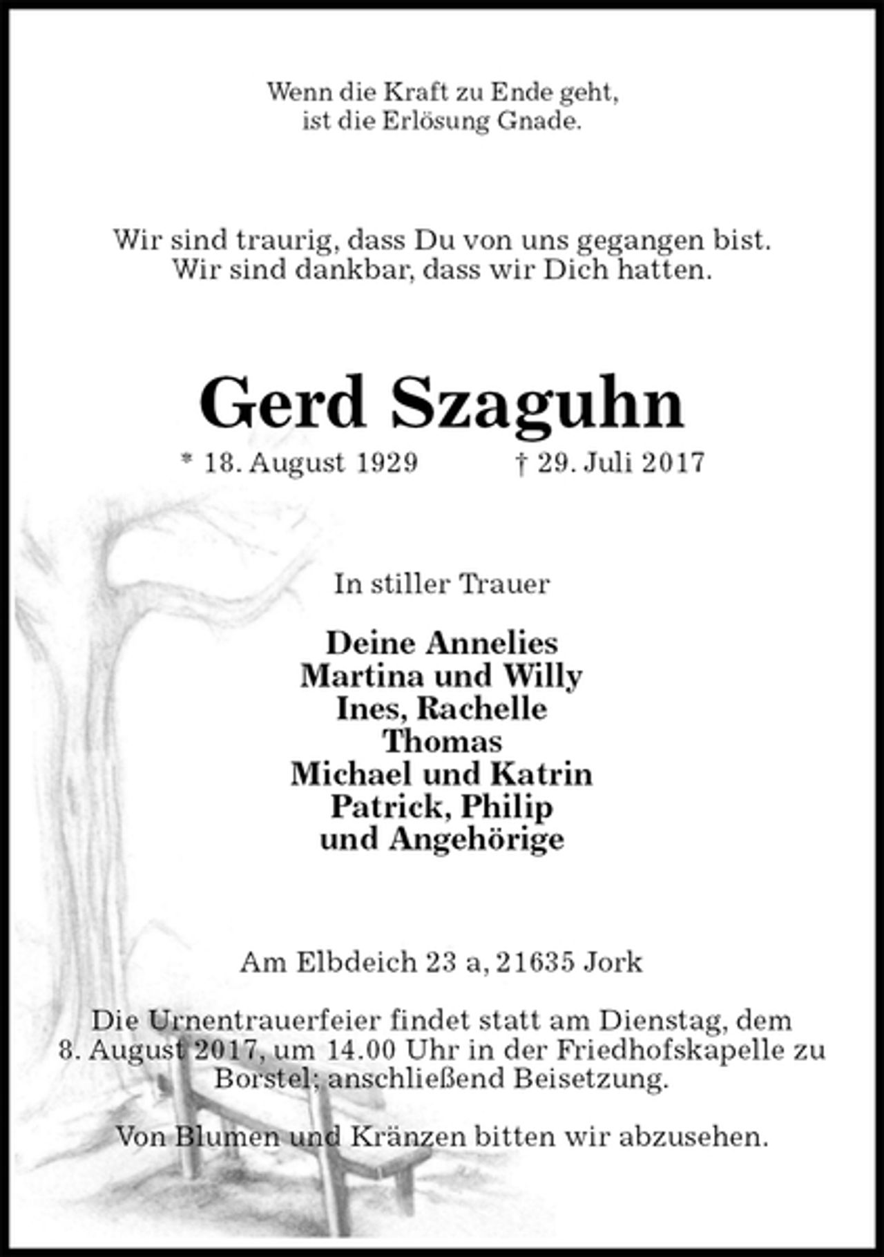 <p>Wenn die Kraft zu Ende geht,<br />ist die Erlösung Gnade.<br />Wir sind traurig, dass Du von uns gegangen bist.<br />Wir sind dankbar, dass wir Dich hatten.<br />Gerd Szaguhn<br />* 18. August 1929 † 29. Juli 2017<br />In stiller Trauer</p>
<p>Deine Annelies<br />Martina und Willy<br />Ines, Rachelle<br />Thomas<br />Michael und Katrin<br />Patrick, Philip<br />und Angehörige<br />Am Elbdeich 23 a, 21635 Jork</p>
<p>Die Urnentrauerfeier findet statt am Dienstag, dem<br />8. August 2017, um 14.00 Uhr in der Friedhofskapelle zu Borstel; anschließend Beisetzung.</p>
<p>Von Blumen und Kränzen bitten wir abzusehen.</p>