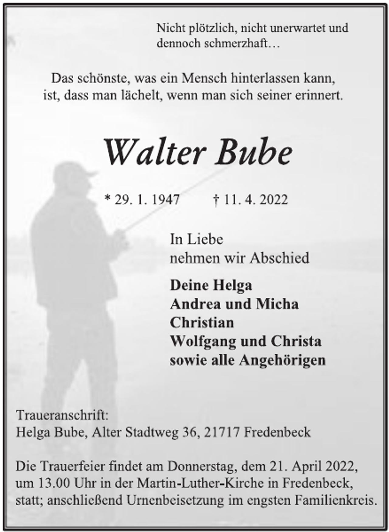 <p>Nicht plötzlich, nicht unerwartet und<br />dennoch schmerzhaft…<br />Das schönste, was ein Mensch hinterlassen kann,<br />ist, dass man lächelt, wenn man sich seiner erinnert.<br />Walter Bube<br />* 29. 1. 1947 † 11. 4. 2022<br />In Liebe<br />nehmen wir Abschied<br />Deine Helga<br />Andrea und Micha<br />Christian<br />Wolfgang und Christa<br />sowie alle Angehörigen<br />Traueranschrift:<br />Helga Bube, Alter Stadtweg 36, 21717 Fredenbeck<br />Die Trauerfeier findet am Donnerstag, dem 21. April 2022,<br />um 13.00 Uhr in der Martin-Luther-Kirche in Fredenbeck,<br />statt; anschließend Urnenbeisetzung im engsten Familienkreis.</p>