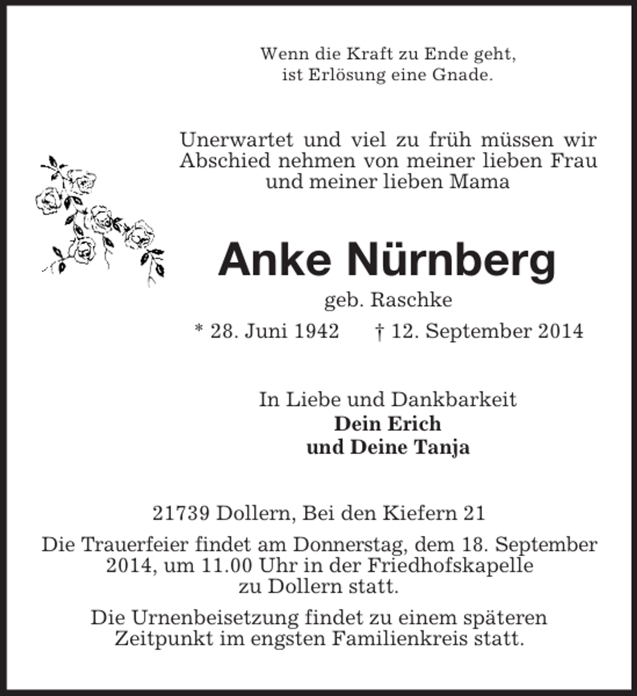 <p>Wenn die Kraft zu Ende geht,<br />ist Erlösung eine Gnade.<br />Unerwartet und viel zu früh müssen wir Abschied nehmen von meiner lieben Frau und meiner lieben Mama<br />Anke Nürnberg<br />geb. Raschke<br />* 28. Juni 1942 † 12. September 2014<br />In Liebe und Dankbarkeit<br />Dein Erich<br />und Deine Tanja<br />21739 Dollern, Bei den Kiefern 21<br />Die Trauerfeier findet am Donnerstag, dem 18. September 2014, um 11.00 Uhr in der Friedhofskapelle<br />zu Dollern statt.<br />Die Urnenbeisetzung findet zu einem späteren<br />Zeitpunkt im engsten Familienkreis statt.</p>