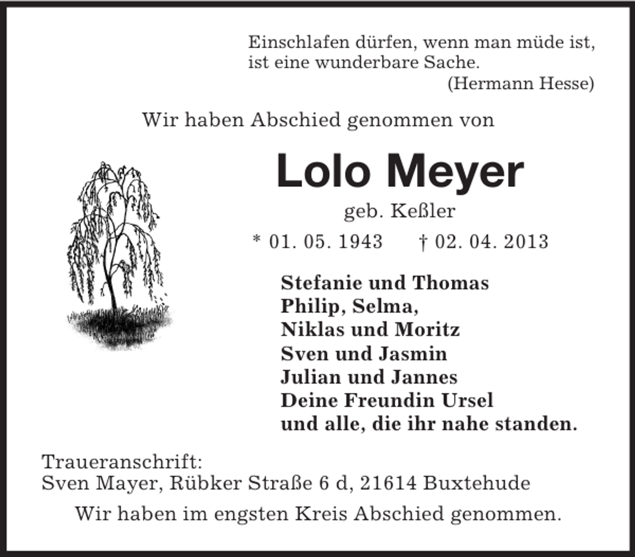 <p>Einschlafen dürfen, wenn man müde ist,<br />ist eine wunderbare Sache.<br />(Hermann Hesse)<br />Wir haben Abschied genommen von<br />Lolo Meyer<br />geb. Keßler<br />* 01. 05. 1943 † 02. 04. 2013<br />Stefanie und Thomas<br />Philip, Selma,<br />Niklas und Moritz<br />Sven und Jasmin<br />Julian und Jannes<br />Deine Freundin Ursel<br />und alle, die ihr nahe standen.<br />Traueranschrift:<br />Sven Mayer, Rübker Straße 6 d, 21614 Buxtehude<br />Wir haben im engsten Kreis Abschied genommen.</p>